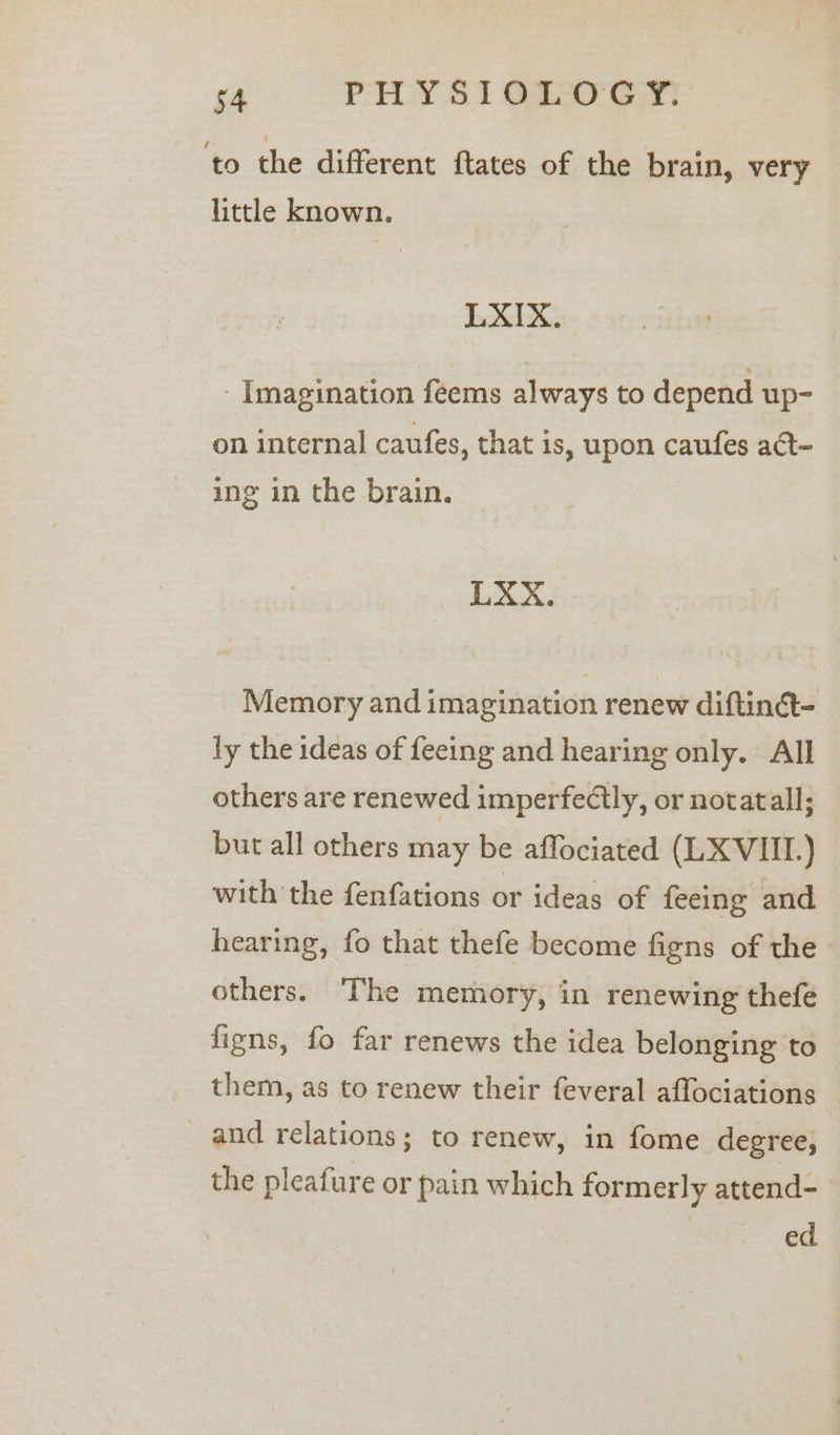 to the different ftates of the brain, very little known. LXIX. - Imagination feems always to depend up- on internal caufes, that is, upon caufes at- ing in the brain. LXX. Memory and imagination renew diftinct- ly the ideas of feeing and hearing only. All others are renewed imperfectly, or notatall; but all others may be affociated (LX VIII.) with the fenfations or ideas of feeing and hearing, fo that thefe become figns of the others. The memory, in renewing thefe figns, fo far renews the idea belonging to them, as to renew their feveral affociations _ and relations; to renew, in fome degree, the pleafure or pain which formerly attend- ed