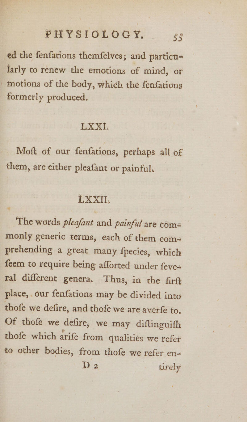 PHYSTOLOCY, — ¢¢ éd the fenfations themfelves; and particu- larly to renew the emotions of mind, or motions of the body, which the fenfations formerly produced. LXXI. Moft of our fenfations, perhaps all of them, are either pleafant or painful, LXXIL. The words pleafant and painful are coms monly generic terms, each of them com= prehending a great many fpecies, which feem to require being aflorted under feve= ral different genera. Thus, in the firft place, our fenfations may be divided into thofe we defire, and thofe we are averfe to. Of thofe we defire, we may diftinguith thofe which arife from qualities we refer to other bodies, from thofe we refer en- D2 | tirely