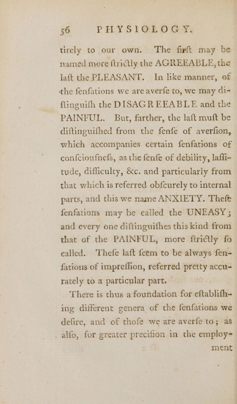 tirely to our own. The firft may be named more ftridtly the AGREEABLE, the Jaft the PLEASANT. In like manner, of the fenfations we are averfe to, we may di- | PAINFUL. But, farther, the laft muft be diftinguifhed from the fenfe of averfion, which accompanies certain fenfations of » confcioufnefs, as the fenfe of debility, lafli- tude, difficulty, &amp;c. and particularly from that which is referred ob{curely to internal parts, and this we name ANXIETY. Theft fenfations may be called the UNEASY ; and every one diftinguifhes this kind from that of the PAINFUL, more ftri@ly fo called. ‘Thefe laft feem to be always fen- fations of impreflion, — pretty accu- rately to a particular part. — There is thus a foundation for eftablifh- ing different genera of the fenfations we defire, and of thofe we are averfe to; as . alfo, for greater precifion in the employ= | ment