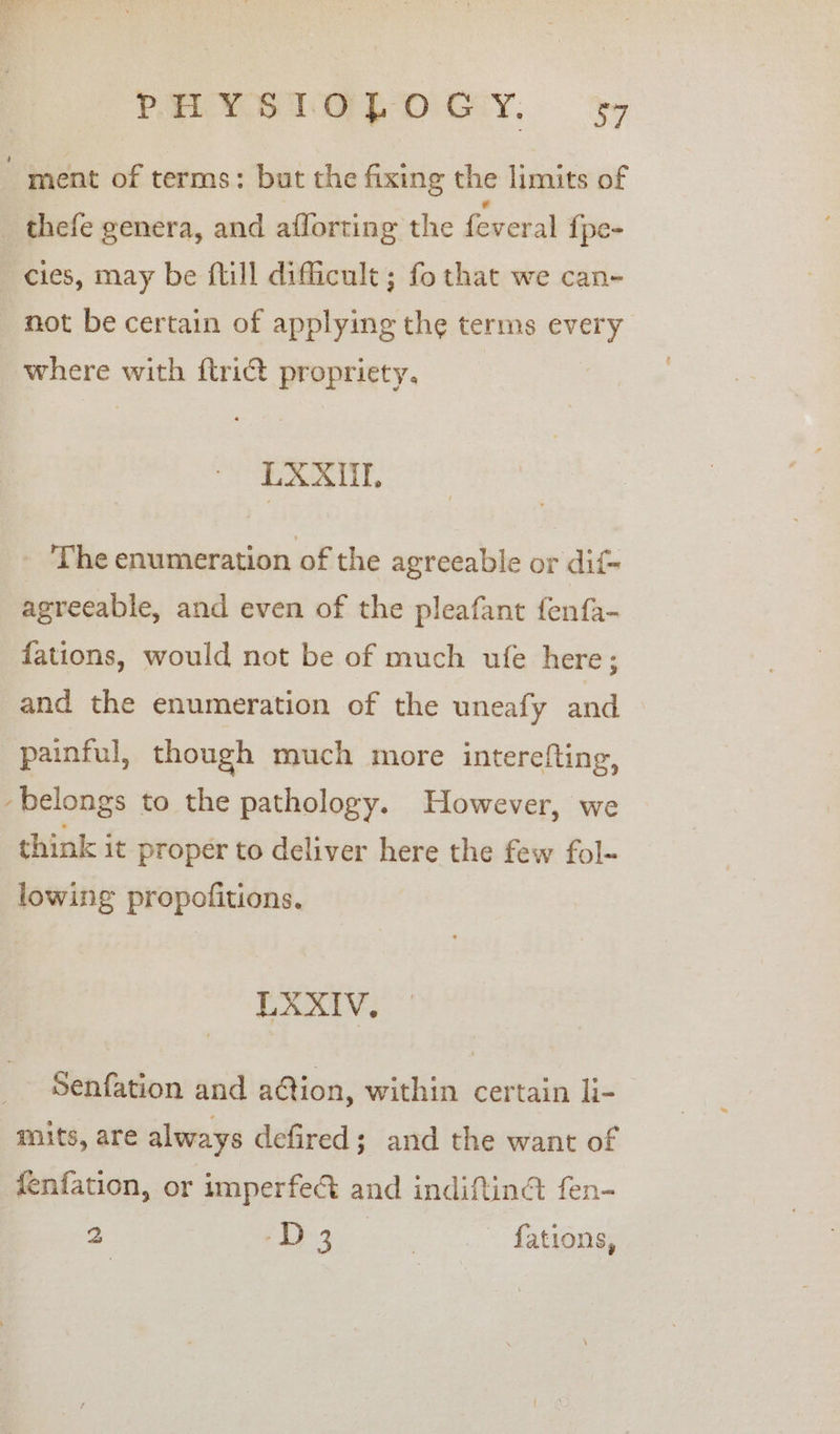 ment of terms: but the fixing the limits of _ thefe genera, and aflorting the feveral {pe- cies, may be flill difficult ; fo that we can- not be certain of applying the terms every where with ftrict propriety, LAXUE, _ The enumeration of the agreeable or dif- agreeable, and even of the pleafant fenfa- fations, would not be of much ufe here; and the enumeration of the uneafy and painful, though much more interefting, belongs to the pathology. However, we think it proper to deliver here the few fol- lowing propofitions. Eat: Senfation and a@ion, within certain li- mits, are always defired; and the want of fenfation, or imperfec&amp; and indiftiné fen- 2 ee eS ating