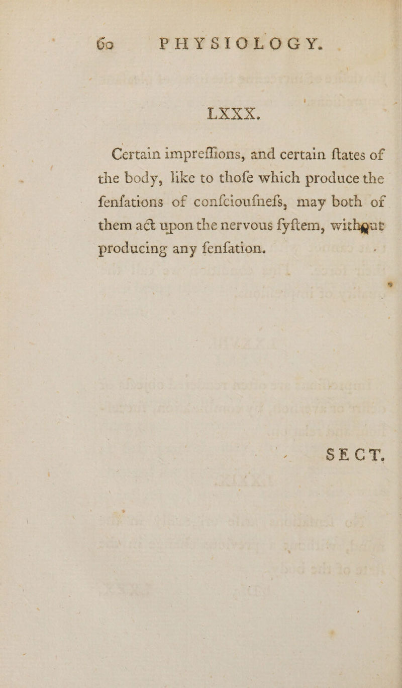 LXXX. Certain impreffions, and certain ftates of the body, like to thofe which produce the fenfations of confcioufnefs, may both of ~ them act upon the nervous fyftem, withgut producing any fenfation. | SECT.