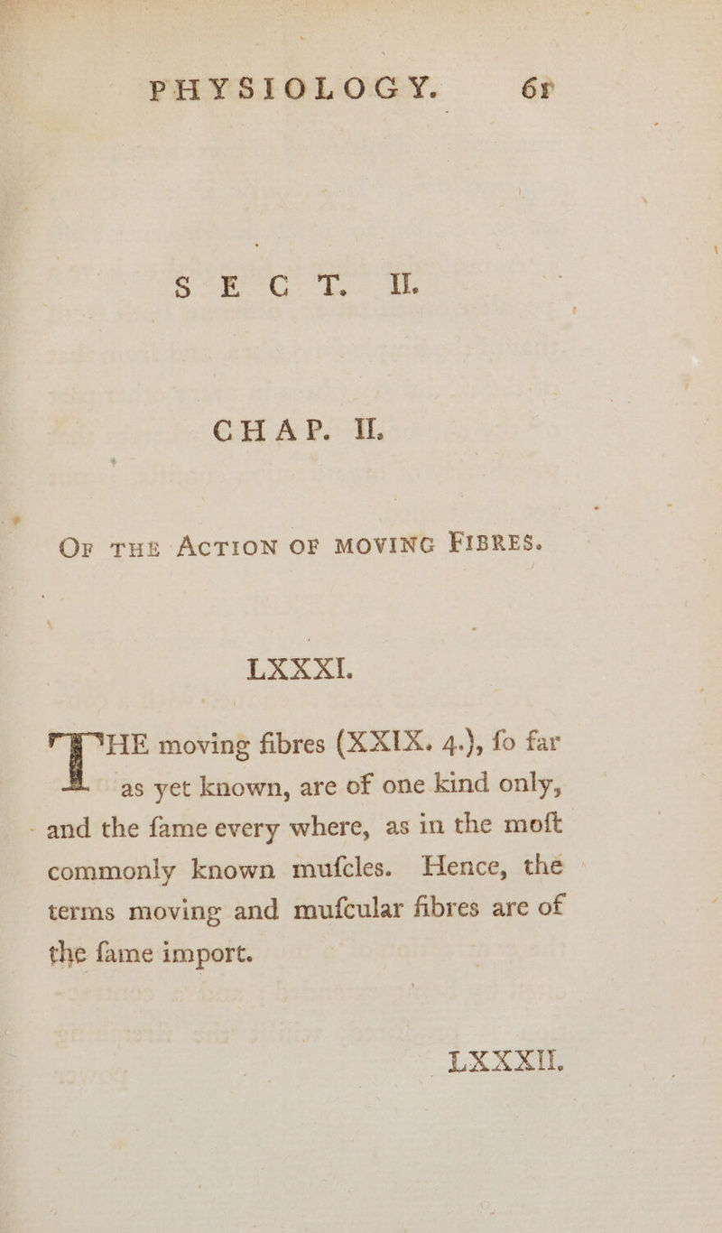 IRS ed Phas Sigma | CHAP. I. Or tur ACTION OF MOVING FIBRES. LXXXI. HE moving fibres (XXIX. 4.), fo far as yet known, are of one kind only, - and the fame every where, as in the moft commonly known mufcles. Hence, the terms moving and mufcular fibres are of the fame import. LXXXIL