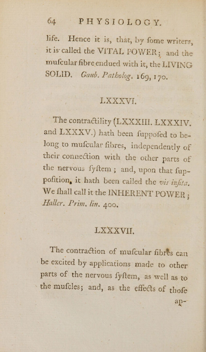 life. Hence it is, that, by fome writers, it is called the VITAL POWER; and the mufcular fibre endued with it, the LIVING SOLID. Gaub. Patholog. 169, 170. LXXXVI. The contractility (LX XXII. LXXXIV, and LXXXV.) hath been fuppofed to be- | long to mufcular fibres, independently of their connection with the other parts of the nervous fyftem ; and, upon that fup- pofition, it hath been called the vis infita, We fhall call it the INHERENT rower Flaller. Prim, lin. 400, LXXXVIL. The contraction of mufcular fibr€s can be excited by apphcations made to other parts of the nervous fyftem, as well as to ‘the mufcles; and, as the effects of thofe ap at