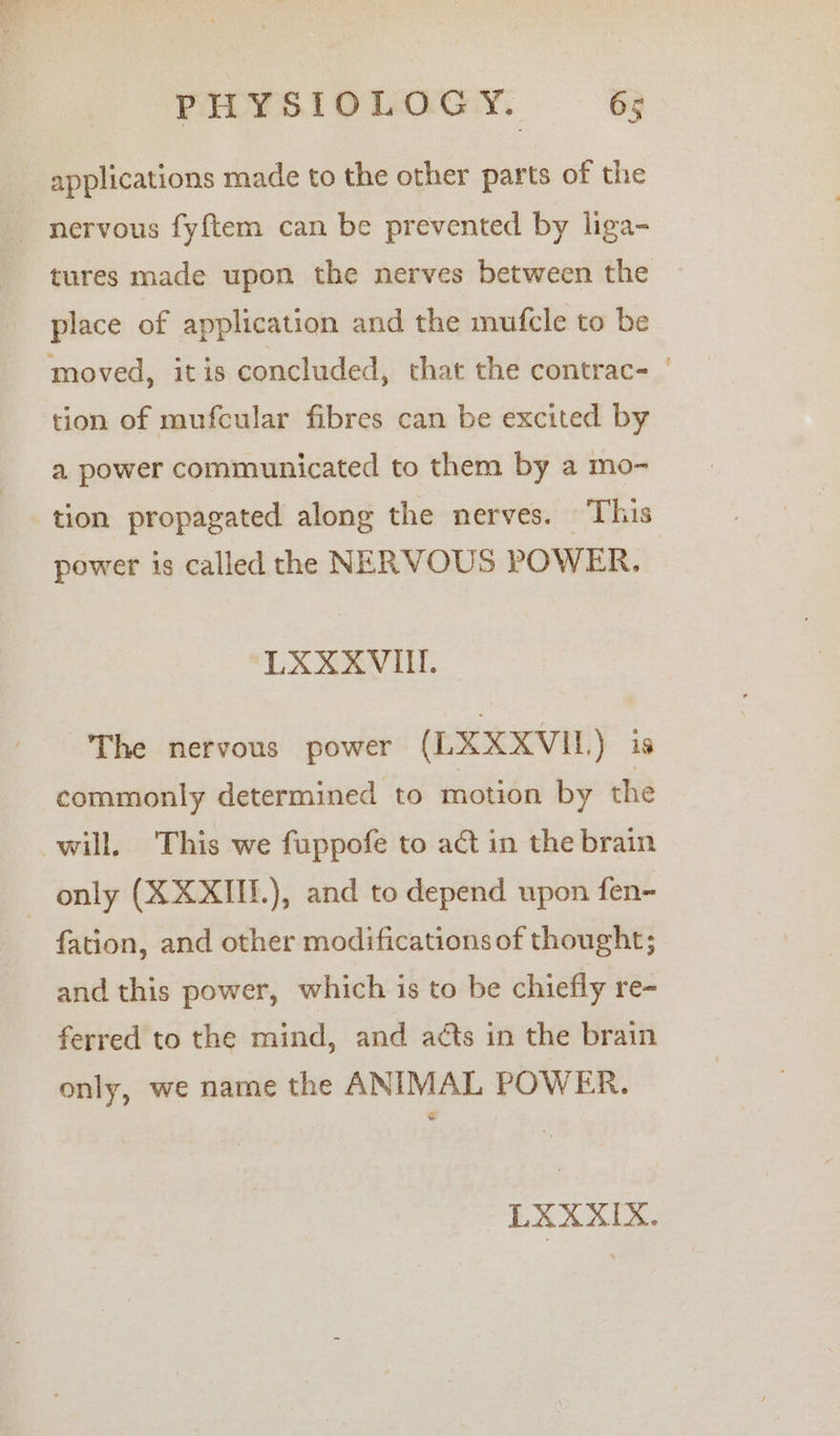 applications made to the other parts of the ~ nervous fyf{tem can be prevented by liga- place of application and the mufcle to be moved, itis concluded, that the contrac- tion of mufcular fibres can be excited by a power communicated to them by a mo- power is called the NERVOUS POWER. The nervous power (L XXXVI. \ is commonly determined to motion by the will. This we fuppofe to act in the brain only (XXXIII.), and to depend upon fen- and this power, which is to be chiefly re- ferred to the mind, and acts in the brain only, we name the ANIMAL POWER. LXXXIX. oad