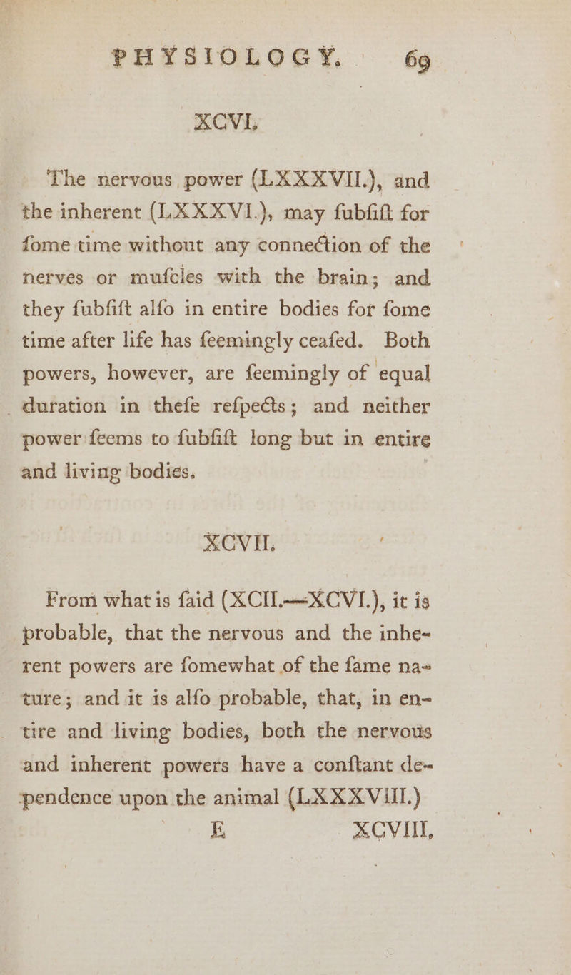 XCVI, The nervous power (LXXXVII.), and the inherent (LXXXVI.), may fubfit for - fome time without any connection of the nerves or mufcles with the brain; and they fubfift alfo in entire bodies for fome time after life has feemingly ceafed. Both powers, however, are feemingly of equal _ duration in thefe refpects; and neither power feems to fubfift long but in entire and living bodies, | XCVH. From what is faid (XCI.—~XCVI_), it is probable, that the nervous and the inhe- rent powers are fomewhat of the fame na- ture; and it is alfo probable, that, in en- _ tire and living bodies, both the nervous and inherent powers have a conftant de- yendence upon the animal (LXXX VIII.) more XOVIIT,