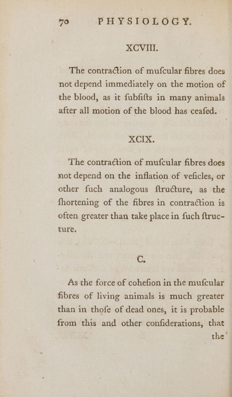 XCVII. The contraction of mufcular fibres does not depend immediately on the motion of the blood, as it fubfifts in many animals after all motion of the blood has ceafed. XCIX. The contraction of mufcular fibres does not depend on the inflation of veficles, or other fuch analogous ftructure, as the fhortening of the fibres in contraction is often greater than take place in fuch ftruc- ture. C. As the force of cohefion in the mufcular © fibres of living animals is much greater than in thofe of dead ones, it is probable from this and other confiderations, that F d the