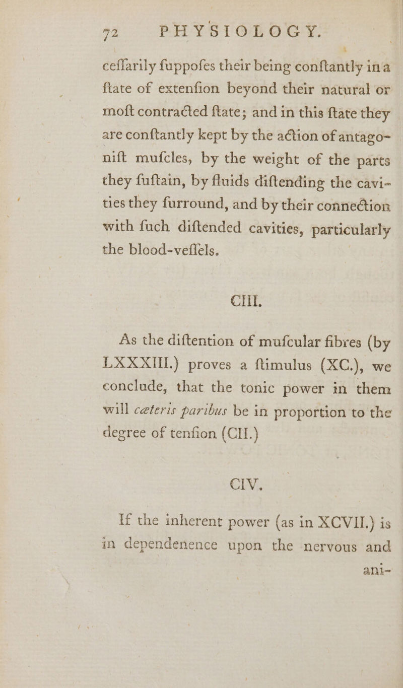 - ceflarily fuppofes their being conftantly ina {tate of extenfion beyond their natural or moft contracted ftate; and in this ftate they are conftantly kept by the a¢tion of antago- nift mufcles, by the weight of the parts they fuftain, by fluids diftending the cavi- ties they furround, and by their conne@tion with fuch diftended cavities, particalaely the blood-veflels. CIil. As the diftention of mufcular fibres (by LXXXIL) proves a ftimulus (XC.), we conclude, that the tonic power in them will ceteris paribus be in proportion to the degree of tenfion (CII.) CIV. If the inherent power (as in XCVII.) is in dependenence upon the nervous and ani-