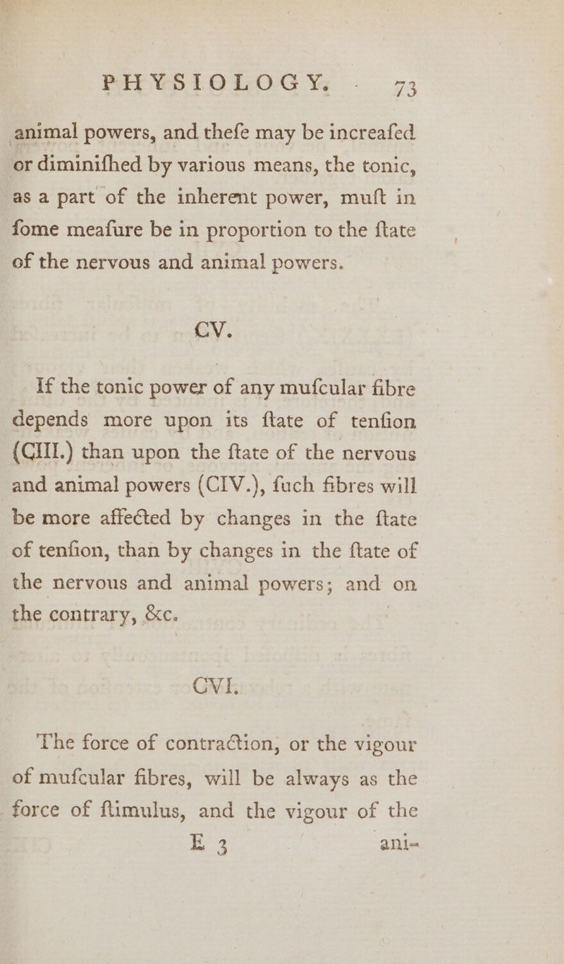 animal powers, and thefe may be increafed or diminifhed by various means, the tonic, as a part of the inherent power, mutt in fome meafure be in proportion to the ftate of the nervous and animal powers. CV. If the tonic power of any mufcular fibre depends more upon its ftate of tenfion (CIII.) than upon the ftate of the nervous and animal powers (CIV.), fuch fibres will be more affected by changes in the ftate of tenfion, than by changes in the ftate of the nervous and animal powers; ay on the contrary, &amp;e. CVI. The force of contraction, or the vigour of mufcular fibres, will be always as the force of ftimulus, and the vigour of the EB 3 oe ani-