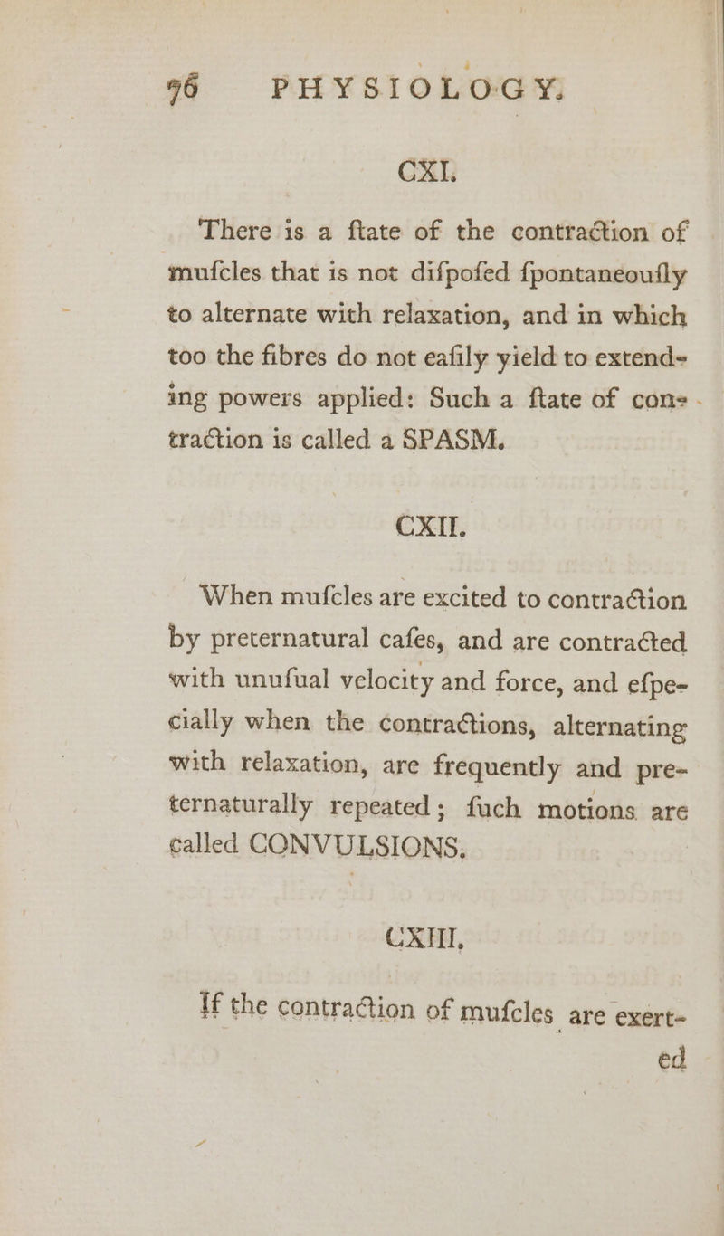 CXI. There is a ftate of the contraction of ymufcles that is not difpofed fpontaneoufly to alternate with relaxation, and in which too the fibres do not eafily yield to extend- ing powers applied: Such a ftate of con. traction is called a SPASM. CXII. When mutcles are excited to contra@tion by preternatural cafes, and are contracted with unufual velocity and force, and ef{pe- cially when the contractions, alternating with relaxation, are frequently and pre- ternaturally repeated ; fuch motions are called CONVULSIONS, CXHI, ff the contraction of mufcles are exert- ed