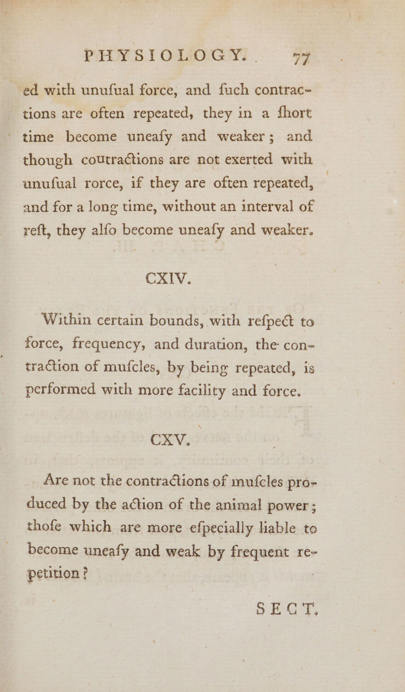 ed with unufual force, and fuch contrac- tions are often repeated, they in a fhort ’ time become uneafy and weaker; and though coutractions are not exerted with — unufual rorce, if they are often repeated, — and for a long time, without an interval of reft, they alfo become uneafy and weaker. CXIV. Within certain bounds, with refpec to force, frequency, and duration, the con- traction of mufcles, by being repeated, is performed with more facility and force. CXV. Are not the contractions of mufcles pro- duced by the action of the animal power; thofe which are more efpecially liable to become uneafy and weak by frequent re- petition? SECT,