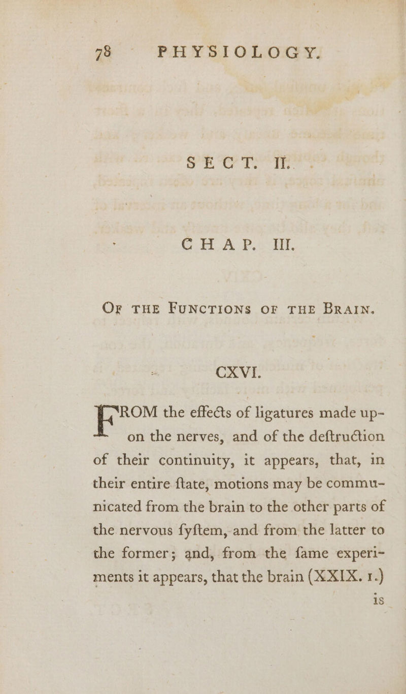 oe Tel: C HOA PH, Or THE FUNCTIONS OF THE BRAIN. CXVI. ROM the effects of ligatures made up- on the nerves, and of the deftruction of their continuity, it appears, that, in their entire {tate, motions may be commu- nicated from the brain to the other parts of the nervous fyftem, and from the latter to the former; and, from the fame experi~ ments it appears, that the brain (XXIX. 1.) is