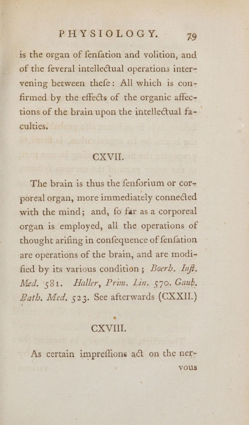 1s the organ of fenfation and volition, and of the feveral intelleétual operations inter- vening between thefe: All which is con- firmed by the effects of the organic affec- tions of the brain upon the intelleCtual fa-— culties. CXVIL. The brain is thus the fenforium or cor poreal organ, more immediately connected with the mind; and, fo far as a corporeal organ is employed, all the operations of thought arifing in confequence of fenfation are operations of the brain, and are modi- © fied by its various condition; Boerb. Infi. Med. °581. Haller, Prim. Lin. 579. Gaub, Rath, Med, 523. See afterwards (CXXII.) CXVIT. As certain impreflions act on the ner- | vous