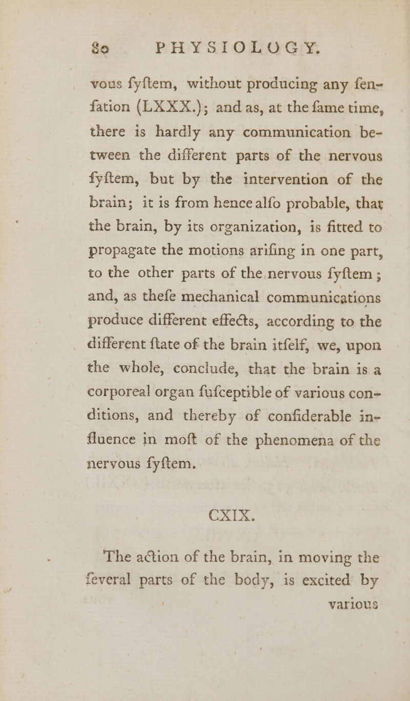 vous fyf{tem, without producing any fen- fation (LXXX.); and as, at the fame time, there is hardly any communication be- tween the different parts of the nervous fyftem, but by the intervention of the brain; it is from hencealfo probable, that the brain, by its organization, is fitted to propagate the motions arifing in one part, to the other parts of the nervous fyftem ; and, as thefe mechanical communications produce different effects, according to the _ different ftate of the brain itfelf, we, upon the whole, conclude, that the brain is a corporeal organ fufceptible of various con- ditions, and thereby of confiderable in- fluence in moft of the phenomena of the nervous fyftem. CXIX. The action of the brain, in moving the feveral parts of the body, is excited by various