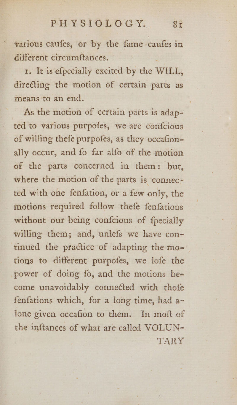 various caufes, or by the fame. cautes i in different circumftances. . It is efpecially excited by the WILL, ilies the motion of certain ome as means to an end. As the motion of certain parts is adap- ted to various purpofes, we are confcious of willing thefe purpofes, as they occafion- ally occur, and fo far alfo of the motion of the parts concerned in them: but, where the motion of the parts is connec~ ted with one fenfation, or a few only, the _ motions required follow thefe fenfations without our being confcious of {pecially willing them; and, unlefs we have con- tinued the practice of adapting the mo- tions to different purpofes, we lofe the power of doing fo, and the motions be- come unavoidably connected with thofe fenfations which, for a long time, had a- lone given occafion to them. In moft of the inftances of what are called VOLUN- TARY