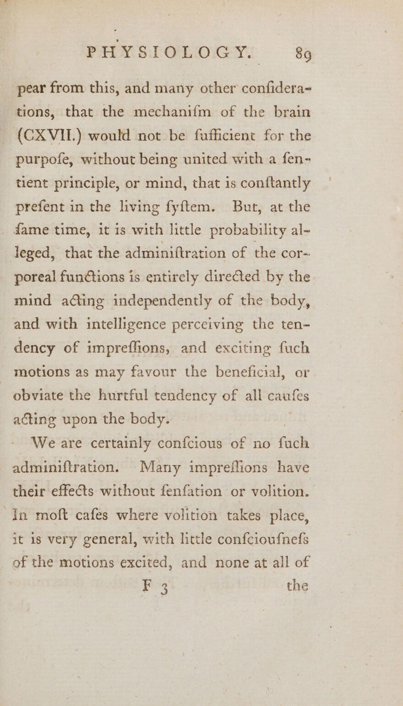 pear from this, and many other confidera- tions, that the mechanifm of the brain _ {(CXVIL.) would not be fufficient for the purpofe, without being united with a fen- tient principle, or mind, that is conitantly prefent in the living fyftem. But, at the fame time, it is with little probability al- leged, that the adminiftration of the cor- poreal functions is entirely directed by the mind acting independently of the body, and with intelligence perceiving the ten- dency of impreffions, and exciting fuch motions as may favour the beneficial, or - obviate the hurtful tendency of all caufes acting upon the body. We are certainly confcious of no fach adminiftration. Many impreffions have their effects without fenfation or volition. In moft cafes where volition takes place, it 1s very general, with little confcioufnefs ‘iil the motions excited, and none at all of ee the