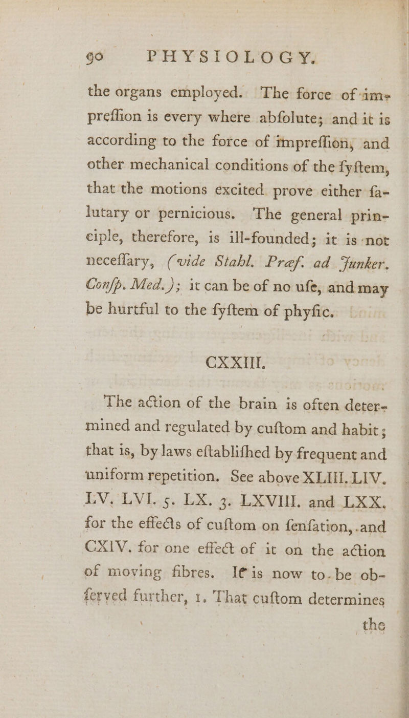 the organs employed. The force of sims preflion is every where abfolute; and it is according to the force of impreffiony and other mechanical conditions of the fyftem, that the motions excited. prove either fa- lutary or pernicious. The general prin- ciple, therefore, is ill-founded; it is ‘not neceflary, (vide Stahl. Pref. ad Funker. Confp. Med.); it can be of no ufe, and may be hurtful to the fyftem of phyfic. | CXXIUL, The action of the brain is often deter- mined and regulated by cuftom and habit; that is, by laws eftablithed by frequent and uniform repetition. See above XLII. LIV. LV. LVI. 5. LX. 3. LXVIUI. and LXX, for the effes of cuftom on fenfation, .and CXIV. for one effect of it on the ation of moving fibres. I€is now to-be ob- ferved further, 1. That cuftom determines the , ee Oe ee ee ee are