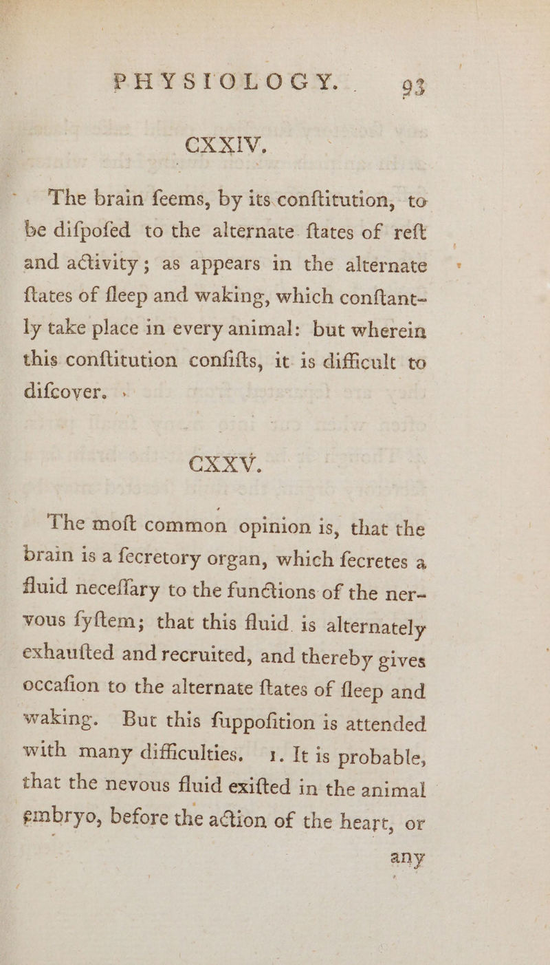 PHYS(QLOCH 9% CXXIV, The brain feems, by its.conftitution, to be difpofed to the alternate ftates of reft and activity; as appears in the alternate {tates of fleep and waking, which conftant- ly take place in every animal: but wherein this conftitution confifts, it. is difficult to difcover. . CXXV. The moft common opinion is, that the brain is a fecretory organ, which fecretes a fluid neceffary to the funétions of the ner-~ vous fyftem; that this fluid. is alternately exhauited and recruited, and thereby gives occafion to the alternate ftates of {leep and waking. But this fuppofition is attended with many difficulties. 1. It is probable, that the nevous fluid exifted in the animal | embryo, before the action of the heart, or any