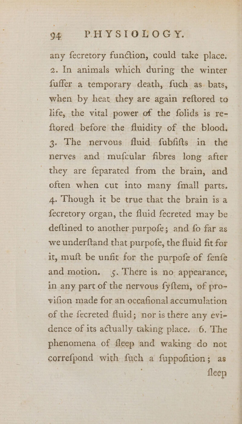 any fecretory function, could take place. 2. In animals which during the winter fuffer a temporary death, fuch as. bats, when by heat they are again reftored to life, the vital power of the folids is re- ftored before the fluidity of the blood, 3. The nervous fluid fubfifts in the nerves and mufcular fibres long after _ they are feparated from the brain, and often when cut into many fmall parts, 4. Though it be true that the brain is a fecretory organ, the fluid fecreted may be deftined to another purpofe; and fo far as we underftand that purpofe, the fluid fit for it, muft be unfit for the purpofe of fenfe and motion. 5. There is no: appearance, in any part of the nervous fyftem, of pro- vifion made for an occafional accumulation of the fecreted fluid; nor is there any evi- dence of its actually taking place. 6. The phenomena of fleep and waking do not correfpond with fuch a fuppofition ; as” ae fleep