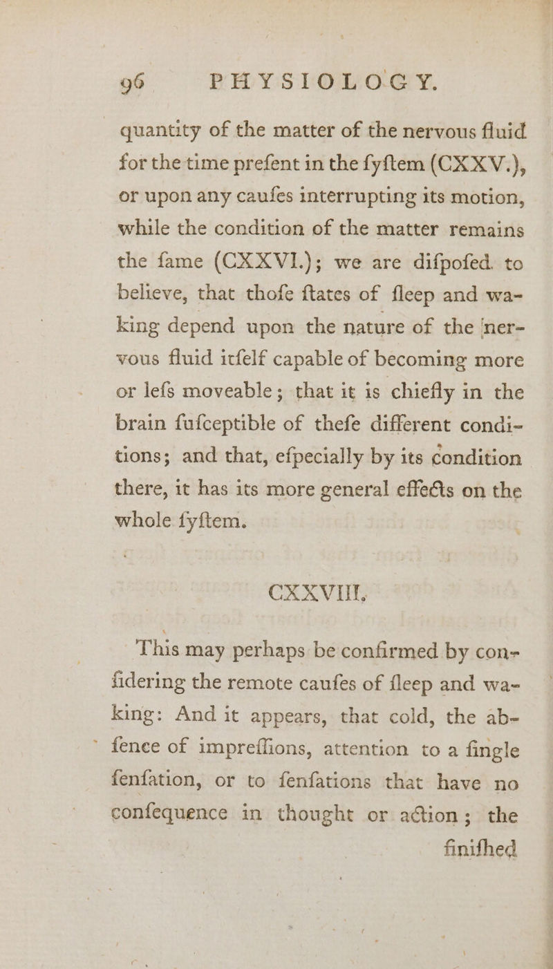 - quantity of the matter of the nervous fluid for the time prefent in the fyftem (CXXV.,), or upon any caufes interrupting its motion, while the condition of the matter remains the fame (CXXVI.); we are difpofed. to believe, that thofe ftates of fleep and wa- king depend upon the nature of the ‘ner- vous fluid itfelf capable of becoming more or lefs moveable; that it is chiefly in the brain fufceptible of thefe different condi- tions; and that, efpecially by its condition there, it has its more general effets on the whole fyftem. CXXVUT, This may perhaps be confirmed by con- fidering the remote caufes of fleep and wa- king: And it appears, that cold, the ab- ’ fenee of impreffions, attention to a fingle fenfation, or to fenfations that have no confequence in thought or action; the finifhed