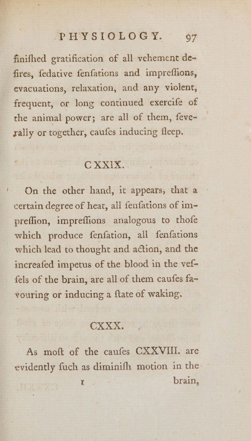 ~ finifhed gratification of all vehement de- fires, fedative fenfations and impreflions, frequent, or long continued exercife of rally or together, caufes inducing fleep. On the other hand, it appears, that a certain degree of heat, all fenfations of im- preflion, impreffions analogous to thofe which produce fenfation, all fenfations which lead to thought and action, and the increafed impetus of the blood in the vef- fels of the brain, are all of them caufes fa~ youring or inducing a flate of waking. he. eas As moft of the caufes CXXVIII. are evidently fuch as diminifh motion in the: ass brain,