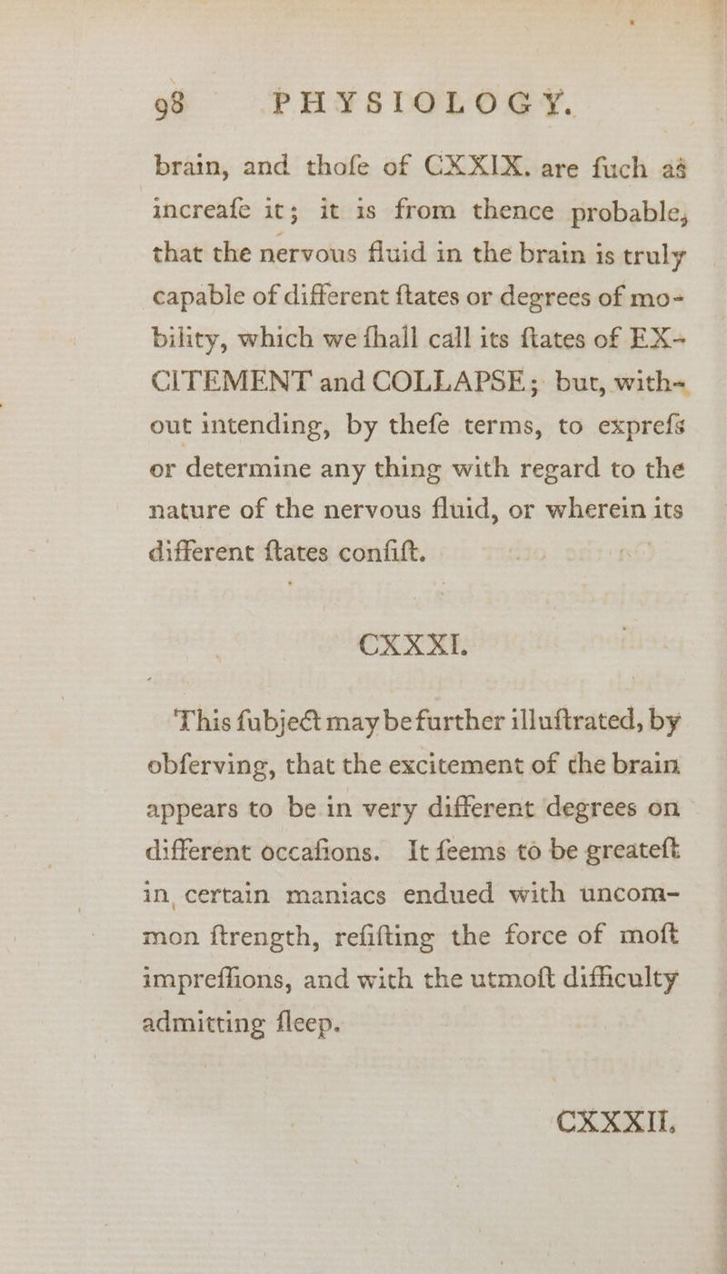 @ .PHYSrQOLOEY. brain, and thofe of CX XIX. are fuch a8 “increafe it; it is from thence probable, that the nervous fluid in the brain is truly capable of different {tates or degrees of mo- bility, which we fhall call its ftates of EX- CITEMENT and COLLAPSE); but, with&lt; out intending, by thefe terms, to exprefs or determine any thing with regard to the nature of the nervous fluid, or wherein its different ftates confift. CXXXI. This fubjeét may be further illuftrated, by obferving, that the excitement of che brain appears to be in very different degrees on different occafions. It feems to be greateft in, certain maniacs endued with uncom- mon ftrength, refifting the force of moft impreffions, and with the utmoft difficulty admitting fleep. CXXXII,