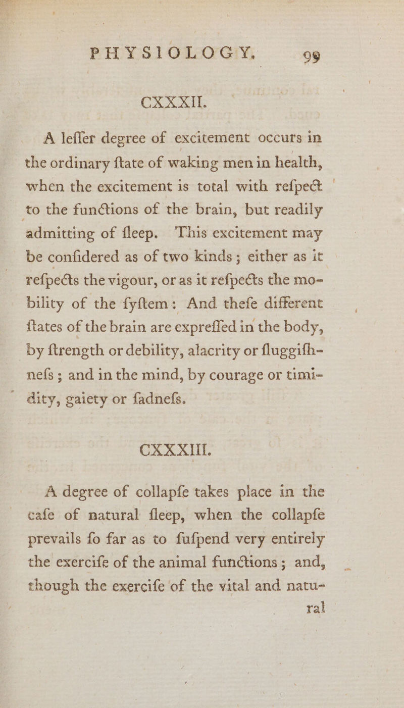 Ce A leffler degree of excitement occurs in the ordinary ftate of waking men in health, when the excitement is total with refpect — to the functions of the brain, but readily admitting of fleep. This excitement may be confidered as of two kinds; either as it © re{pects the vigour, or as it refpects the mo- bility of the fyftem: And thefe different {tates of the brain are expreffed in the body, _by ftrength or debility, alacrity or fluggifh- nefs ; and in the mind, by courage or timi- - dity, gaiety or fadnefs. | CXXXIL. A degree of collapfe takes place in the cafe of natural fleep, when the collapfe prevails fo far as to fufpend very entirely the exercife of the animal functions ; and, though the exercife of the vital and natu- ral