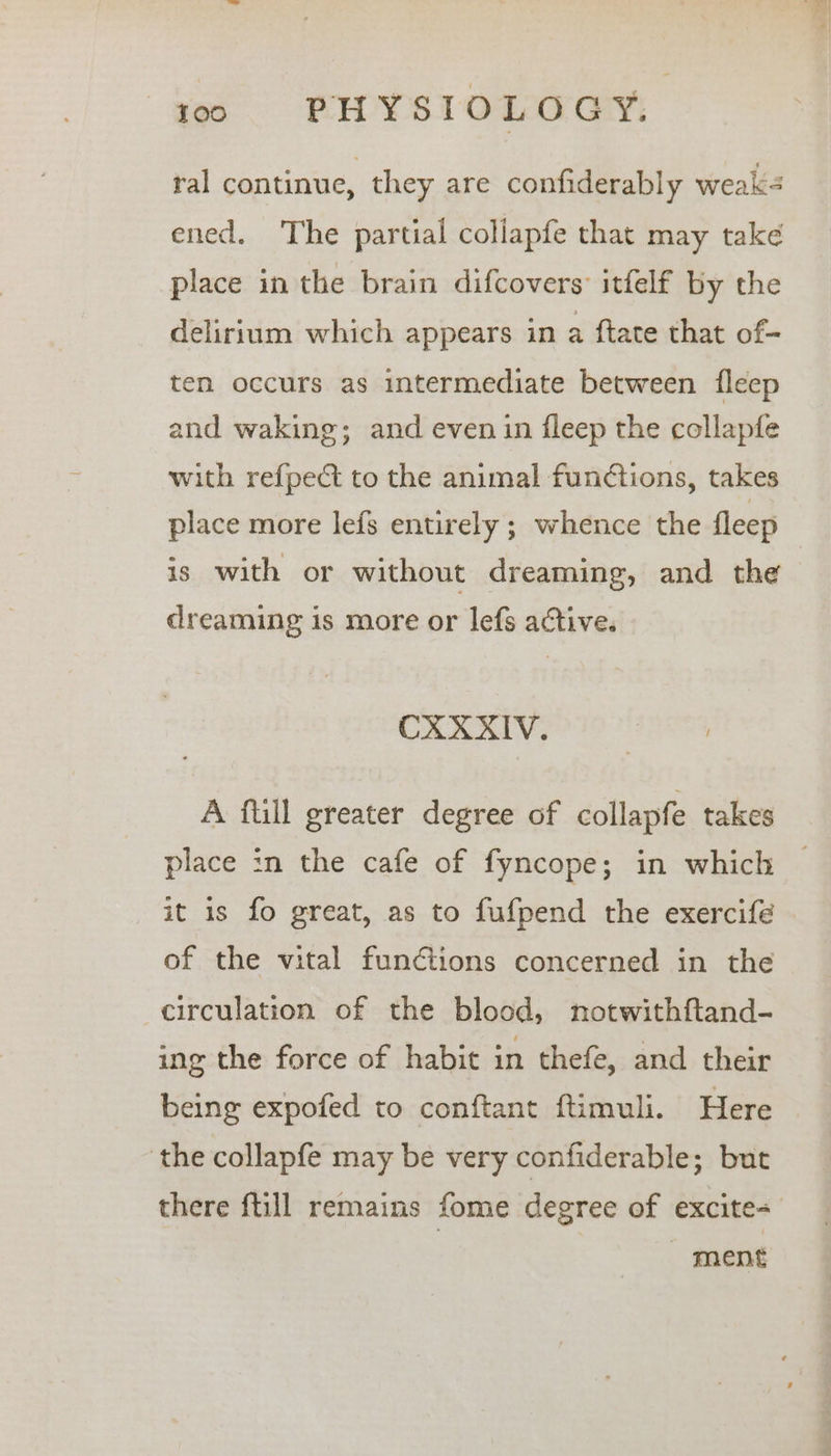 ral continue, they are confiderably weak- ened. The partial collapfe that may take place in the brain difcovers: itfelf by the delirium which appears in a ftate that of- ten occurs as intermediate between {fleep and waking; and even in fleep the collapfe with ref{pect to the animal functions, takes place more lefs entirely ; whence the fleep © is with or without dreaming, and the dreaming is more or lefs active. CXXXIV. A ftill greater degree of collapfe takes place in the cafe of fyncope; in which © it is fo great, as to fufpend the exercife . of the vital functions concerned in the circulation of the blood, notwithftand- ing the force of habit in thefe, and their being expofed to conftant ftimuli. Here the collapfe may be very confiderable; but there ftill remains fome degree of excite= 7 ment