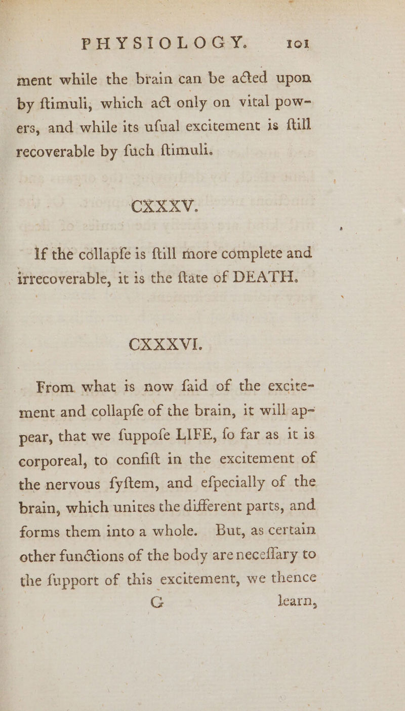 BHYSITOLOGY © 1081 ment while the brain can be acted upon by ftimuli, which act only on vital pow- ers, and while its ufual excitement is ftill recoverable by fuch ftimuli. — CXXXV. If the collapfe is fill more complete and irrecoverable, it is the flate of DEATH. CXXXVI. From, what is now faid of the excite= ment and collapfe of the brain, it will ap= pear, that we fuppofe LIFE, fo far as it is corporeal, to confift in the excitement of the nervous fyftem, and efpecially of the brain, which unites the different parts, and forms them intoa whole. But, as certain other functions of the body areneceflary to the fupport of this excitement, we thence | G learn,