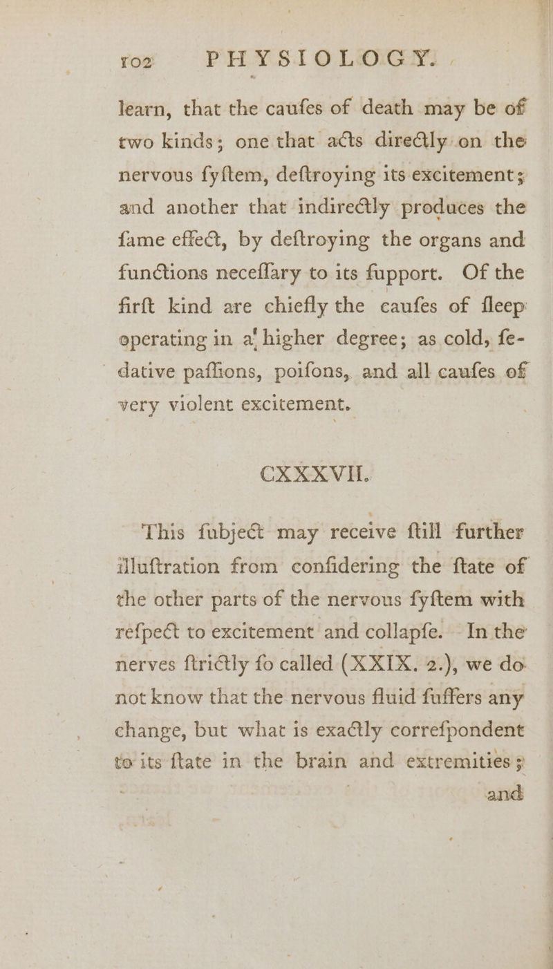 learn, that the caufes of death may be of two kinds; one that acts directly on the nervous fyftem, deftroying its excitement; and another that indire@tly produces the fame effeét, by deftroying the organs and functions neceflary to its fupport. Of the firft kind are chiefly the caufes of fleep: operating in a' higher degree; as cold, fe- ' dative paflions, poifons, and all caufes of very violent excitement. CX RSV This fubject may receive ftill further iluftration from confidering the ftate of the other parts of the nervous fyftem with ref{pect to excitement and collapfe. In the nerves ftrictly fo called (XXIX. 2.), we do: not know that the nervous fluid fuffers any change, but what is exactly correfpondent to its ftate in the brain and extremities 3