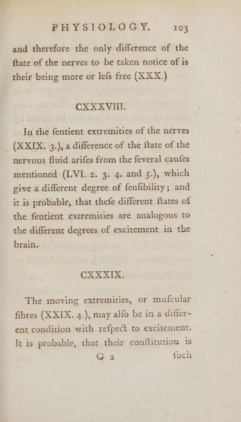 and therefore the only difference of the ftate of the nerves to be taken notice of is their being more or lefs free (XXX.) CXXXVITI. In the fentient extremities of the nerves _ (XXIX. 3.), a difference of the ftate of the nervous fluid arifes from the feveral caufes mentioned (LVI. 2. 3. 4. and 5.), which _ give a different degree of fenfibility; and it is probable, that thefe different ftates of the fentient extremities are analogous to the different degrees of excitement in the ~ brain. | CXXXIX. The moving extremities, or mufcular fibres (X XIX. 4.), may alfo be in a difter- ent condition with refpect to excitement. It is probable, that their conftitution 1s G2 fuch