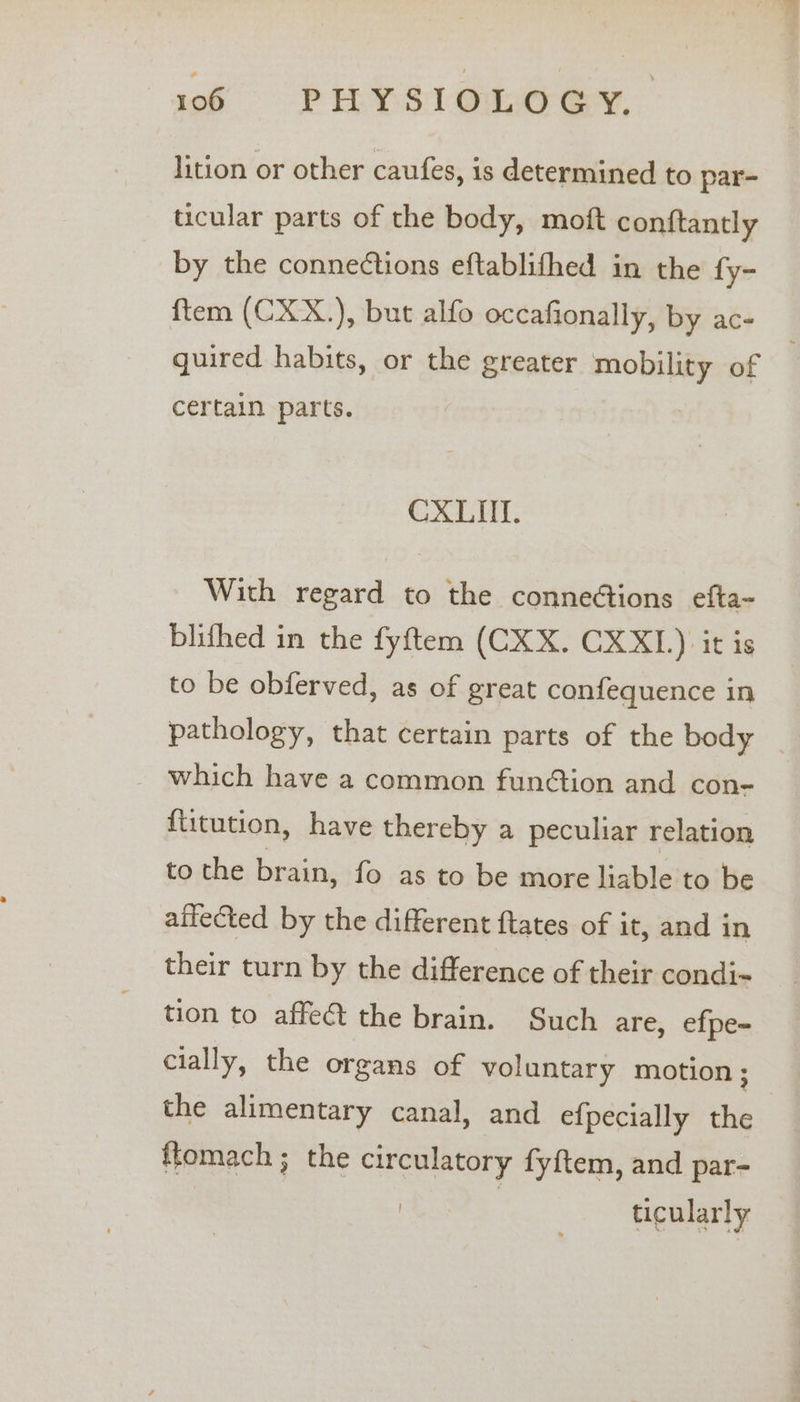 lition or other caufes, is determined to par- ticular parts of the body, moft conftantly by the connections eftablifhed in the fy- ftem (CXX.), but alfo occafionally, by ac- quired habits, or the greater mobility of certain parts. CXLII. With regard to the conneétions efta- blifhed in the fyftem (CKX. CXXL.) it is to be obferved, as of great confequence in pathology, that certain parts of the body _ _ which have a common fun@tion and con- {titution, have thereby a peculiar relation to the brain, fo as to be more liable to be affected by the different ftates of it, and in their turn by the difference of their condi-~ tion to affect the brain. Such are, efpe- cially, the organs of voluntary motion; the alimentary canal, and efpecially the ftomach ; the circulatory fyftem, and par- ticularly