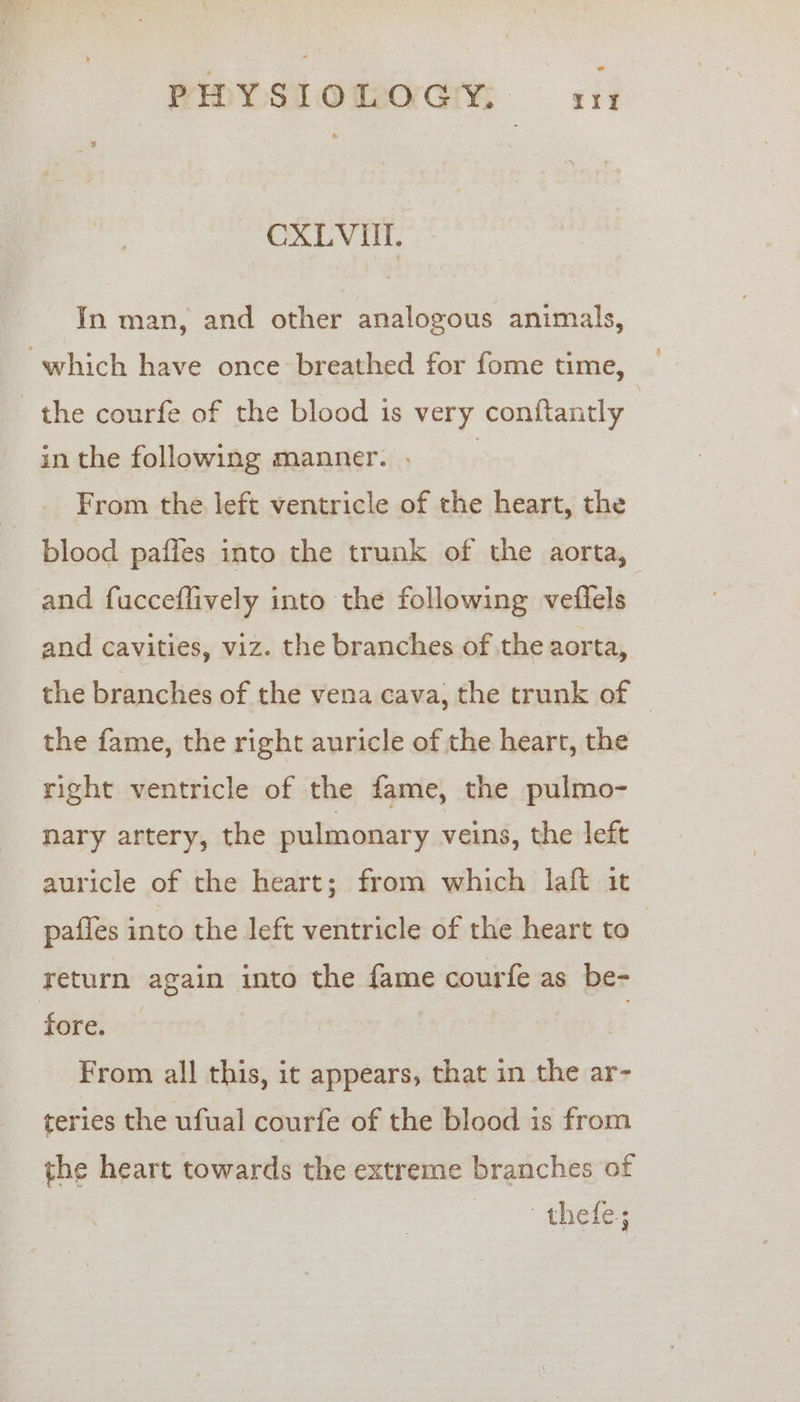 CXLVUI. In man, and other analogous animals, which have once breathed for fome time, the courfe of the blood is very conftantly in the following manner. . | | From the left ventricle of the heart, the blood pafles into the trunk of the aorta, and fucceflively into the following veflels and cavities, viz. the branches of the aorta, the branches of the vena cava, the trunk of © the fame, the right auricle of the heart, the right ventricle of the fame, the pulmo- nary artery, the pulmonary veins, the left auricle of the heart; from which laft it pafles into the left ventricle of the heart to return again into the fame courfe as be- fore. — t From all this, it appears, that in the ar- teries the ufual courfe of the blood is from the heart towards the extreme branches of oh ene