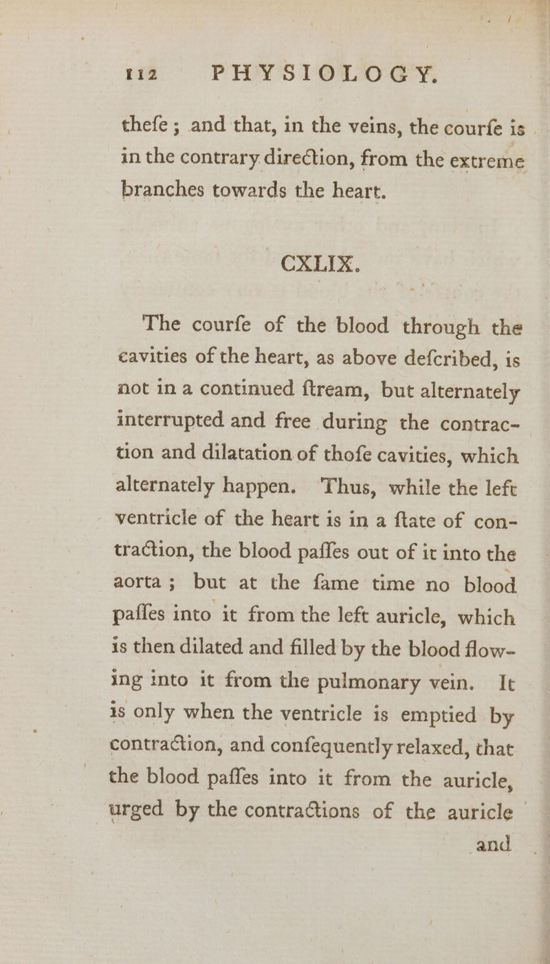 branches towards the heart. CXLIX. The courfe of the blood through the cavities of the heart, as above defcribed, is not in a continued ftream, but alternately tion and dilatation of thofe cavities, which alternately happen. ‘Thus, while the left - ventricle of the heart is in a ftate of con- traction, the blood paffes out of it into the aorta; but at the fame time no blood paffes into it from the left auricle, which is then dilated and filled by the blood flow- ing into it from the pulmonary vein. It is only when the ventricle is emptied by contraction, and confequently relaxed, that the blood paffes into it from the auricle, and