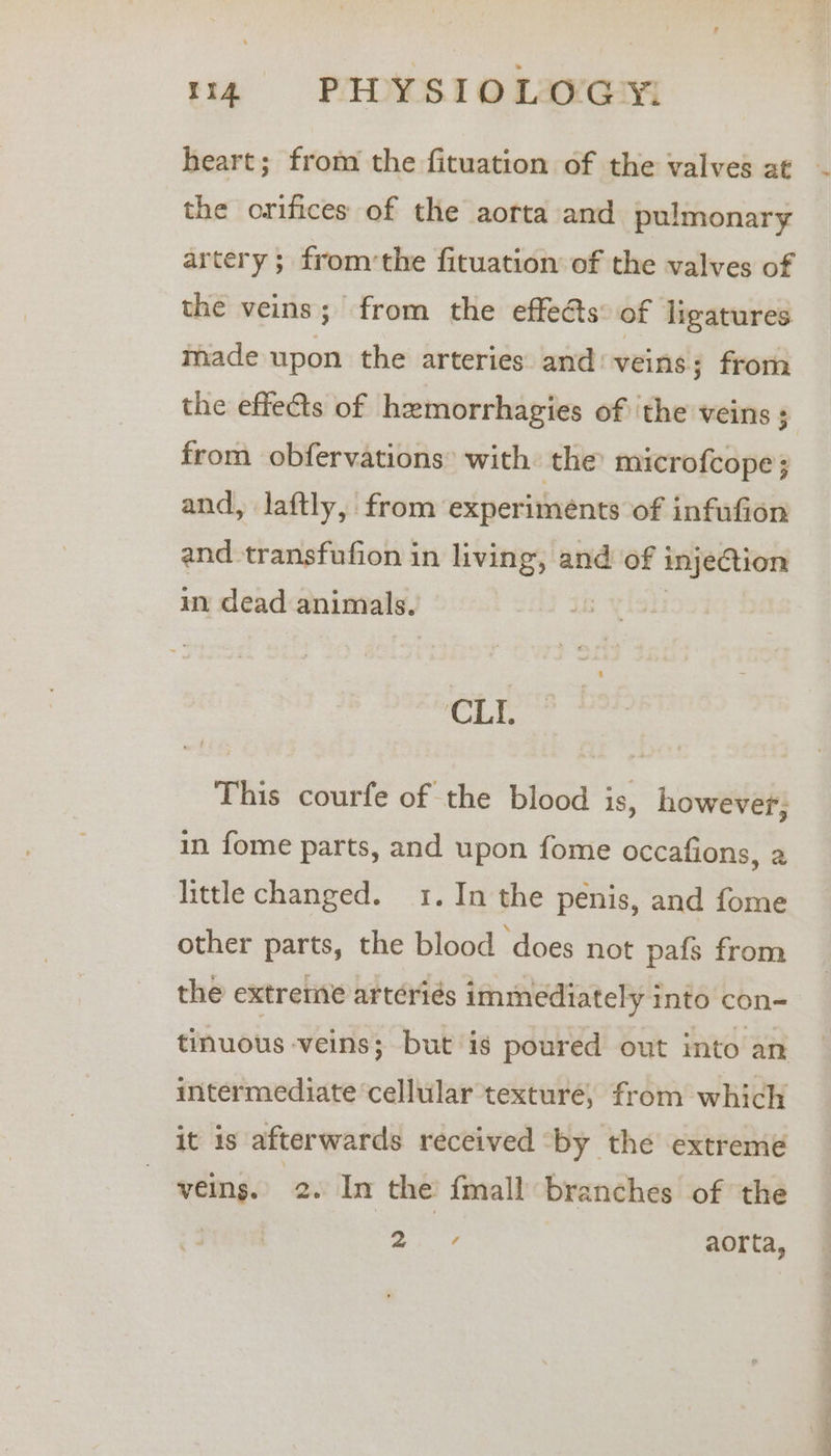 the orifices of the aorta and pulmonary artery; from’the fituation of the valves of the veins; from the effeds of ligatures made upon the arteries and: veins; from the effets of hemorrhagies of the veins ; from obfervations: with: the’ microfcope; and, Jlaftly, from experiments of infufion and transfufion in living, and of injection in dead animals. . CLL This courfe of the blood is, however, in fome parts, and upon fome occafions, a little changed. 1. In the penis, and fome other parts, the blood does not pafs from the extreme artériés immediately into con- tinuous veins; but is poured out into an intermediate cellular texture, from which it is afterwards received ‘by the extreme veins. 2. In the {mall branches of the - Wala, aorta, ~