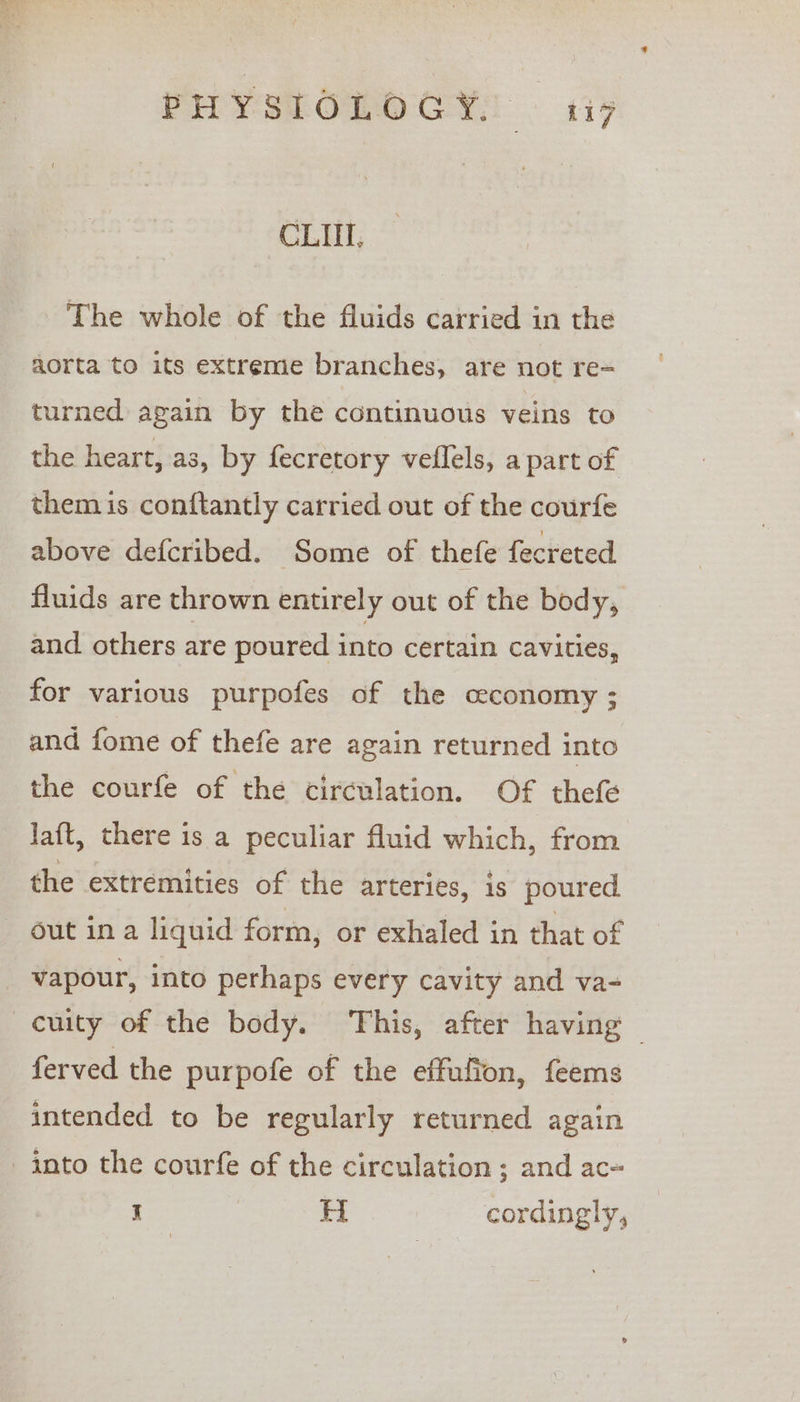 PHYSEOLO CY; cata CLIT, The whole of the fluids carried in the aorta to its extreme branches, are not re= turned again by the continuous veins to the heart, as, by fecretory veflels, a part of them is conftantly carried out of the courfe above defcribed. Some of thefe fecreted fluids are thrown entirely out of the body, and others are poured into certain cavities, for various purpofes of the ceconomy ; and fome of thefe are again returned into the courfe of the circulation. Of thefe Jaft, there is a peculiar fluid which, from the extremities of the arteries, is poured out in a liquid form, or exhaled in that of _ vapour, into perhaps every cavity and va- cuity of the body. This, after having ferved the purpofe of the effufion, feems intended to be regularly returned again into the courfe of the circulation ; and ac~ x H cordingly,