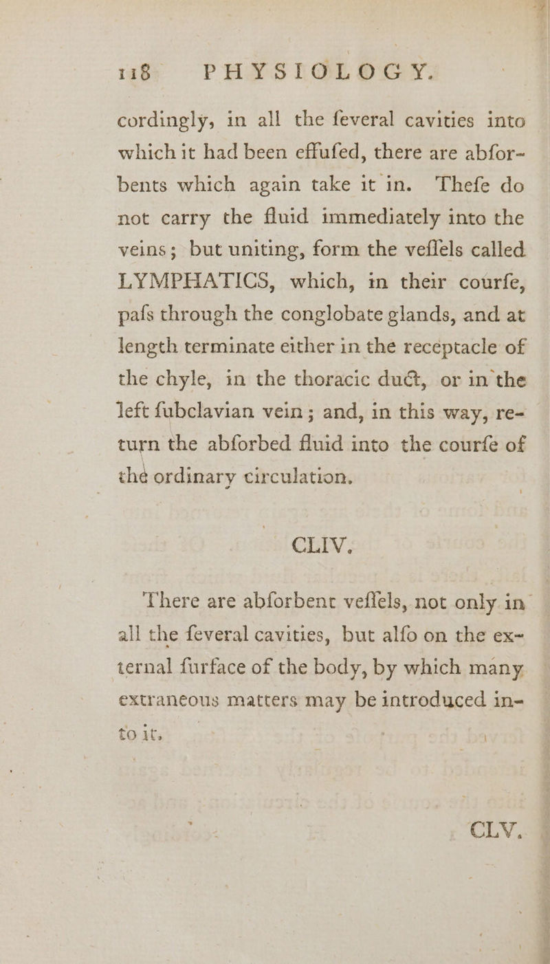 cordingly, in all the feveral cavities into which it had been effufed, there are abfor- bents which again take it in. Thefe do not carry the fluid immediately into the veins; but uniting, form the veflels called LYMPHATICS, which, in their courfe, pafs through the conglobate glands, and at length terminate either in the receptacle of the chyle, in the thoracic du@t, or in the left fubclavian vein; and, in this way, re- turn the abforbed fluid into the courfe of thé ordinary circulation. CLIV. all the feveral cavities, but alfo on the ex~ extraneous matters may be introduced in- to j ta I CLV,