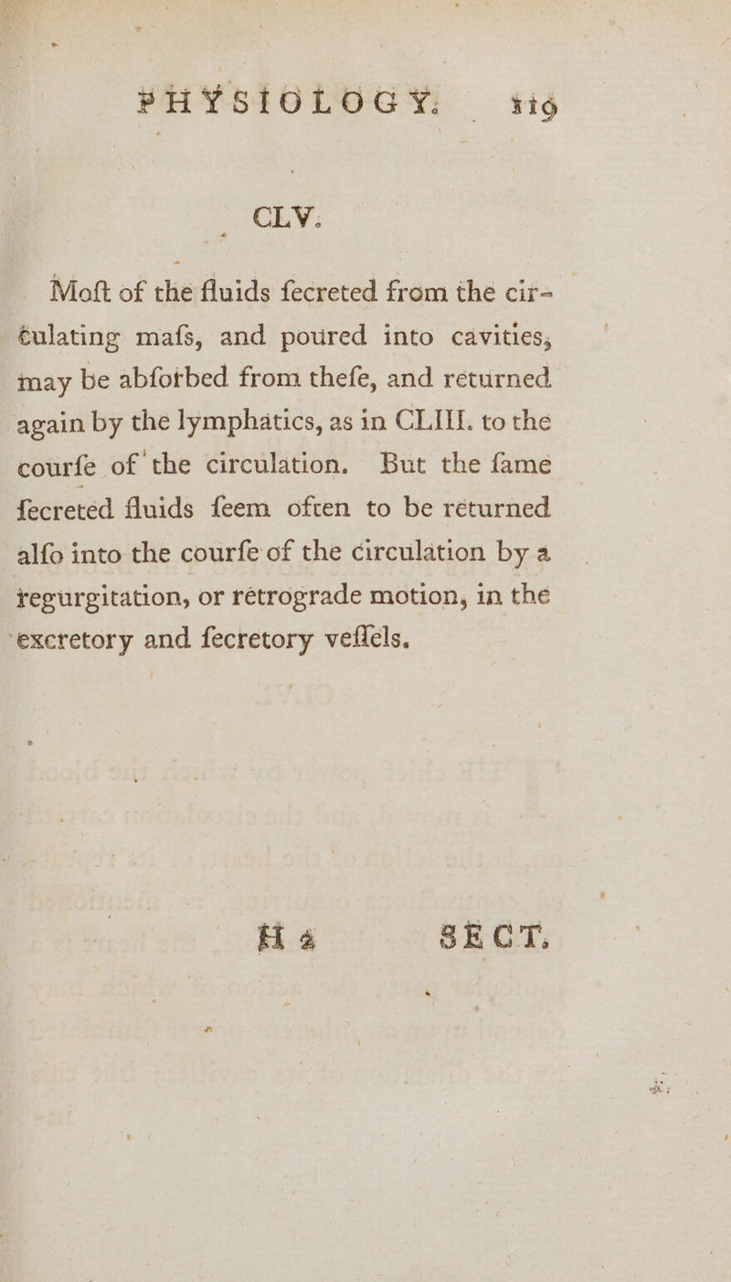 CLV. Moft of the fluids fecreted from the cir- €ulating mafs, and poured into cavities, may be abfotbed from thefe, and returned again by the lymphatics, as in CLI. to the courfe of the circulation. But the fame fecreted fluids feem often to be returned alfo into the courfe of the circulation by a reeurgitation, or retrograde motion, in the ‘excretory and fecretory veflels. i SECT.