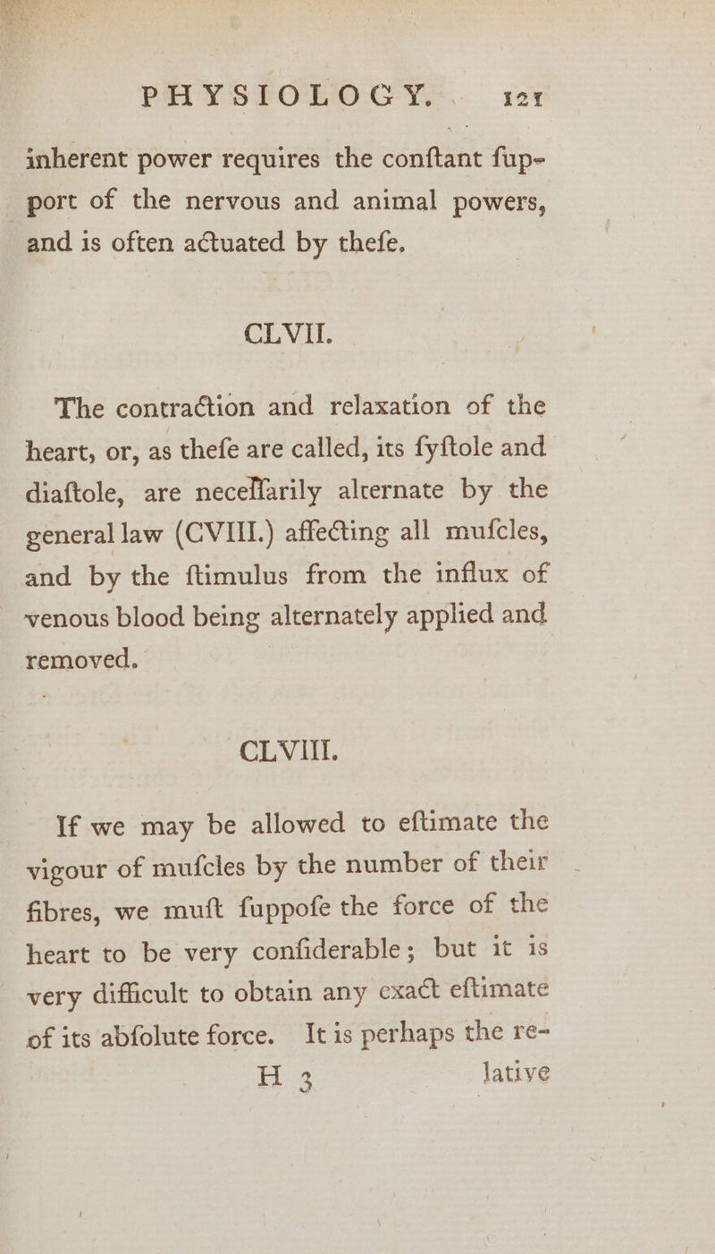 PHYSPOLOGY... rer inherent power requires the conftant fup- _ ‘port of the nervous and animal powers, and is often actuated by thefe. CLVII. The contraction and relaxation of the heart, or, as thefe are called, its fyftole and diaftole, are necellarily alternate by the general law (CVIII.) affecting all mufcles, and by the ftimulus from the influx of venous blood being alternately applied and removed. CLVIII. If we may be allowed to eftimate the vigour of mufcles by the number of their fibres, we mutt fuppofe the force of the heart to be very confiderable; but it is very difficult to obtain any cxact eftimate of its abfolute force. It is perhaps the re~ P34 lative a