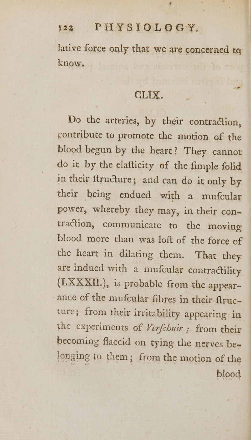 122 PHYSIOLOGY. lative force only that we are concerned te know. CLIX. Do the arteries, by their contraction, contribute to promote the motion of the blood begun by the heart? They cannot do it by the elafticity of the fimple folid in their ftruGture; and can do it only by their being endued with a mufcular power, whereby they may, in their con- traction, communicate to the moving blood more than was loft of the force of the heart in dilating them. That they are indued with a mufcular contractility (LXXXI.), is probable from the appear- ance of the mufcular fibres in their ftruc- ture; from their irritability appearing in the experiments of Ver{chuir ; from their — | becoming flaccid on tying the nerves be- fonging to them; from the motion of the a : blood