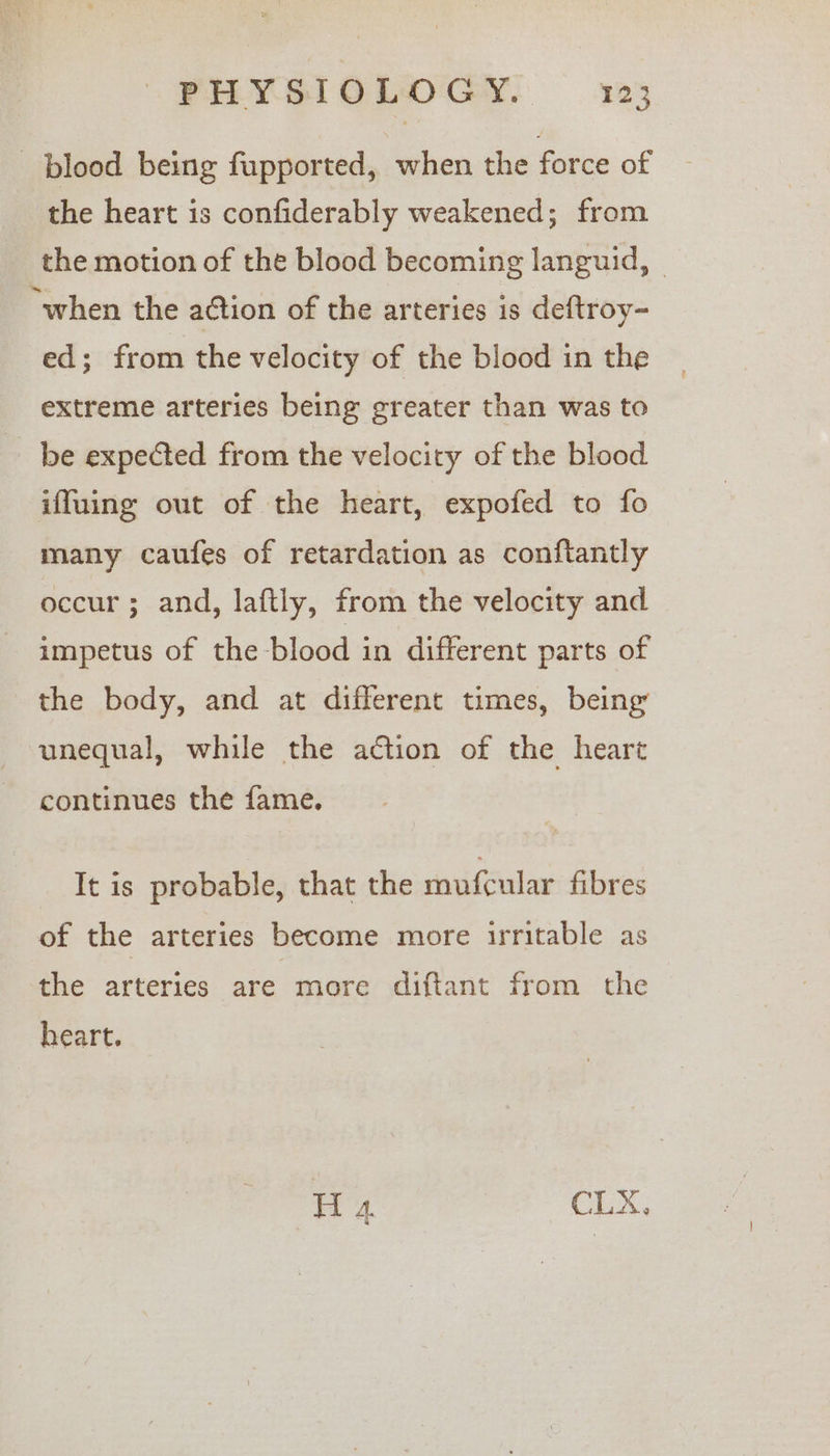 blood being fupported, when the force of the heart is confiderably weakened; from the motion of the blood becoming languid, © “when the action of the arteries is deftroy- ed; from the velocity of the blood in the extreme arteries being greater than was to be expected from the velocity of the blood iffuing out of the heart, expofed to fo many caufes of retardation as conftantly occur ; and, laftly, from the velocity and impetus of the blood in different parts of the body, and at different times, being’ unequal, while the action of the heart continues the fame. It is probable, that the mufcular fibres of the arteries become more irritable as the arteries are more diftant from the heart. oe a CLX,