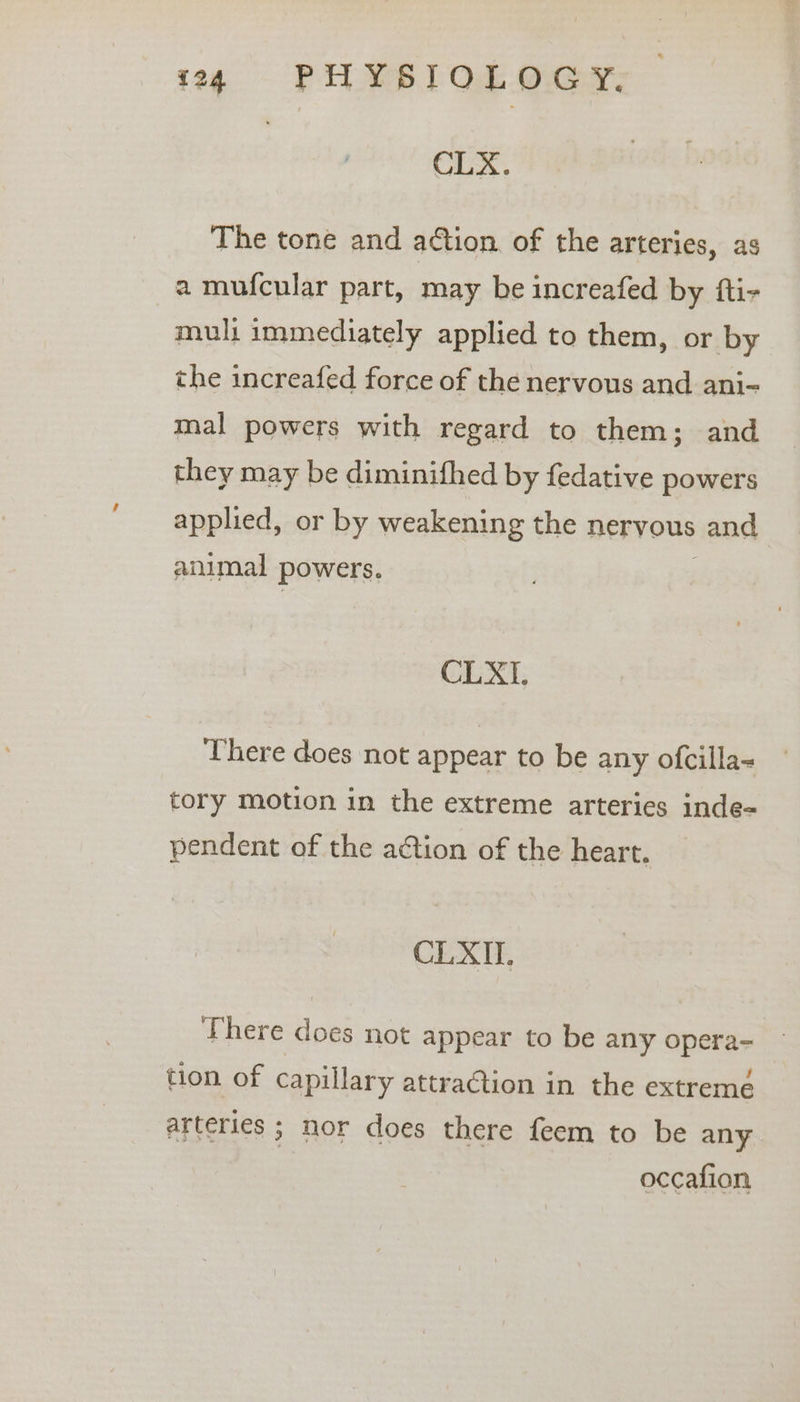 jog - PIL YS TOE Oey, CLX. The tone and action of the arteries, as a mufcular part, may be increafed by fti- muli immediately applied to them, or by the increafed force of the nervous and ani-~ mal powers with regard to them; and they may be diminifhed by fedative powers applied, or by weakening the nervous and animal powers. CLXI. There does not appear to be any ofcilla- tory motion in the extreme arteries inde- pendent of the action of the heart. CLXII. There does not appear to be any opera- tion of capillary attraction in the extreme arteries ; nor does there feem to be any occafion