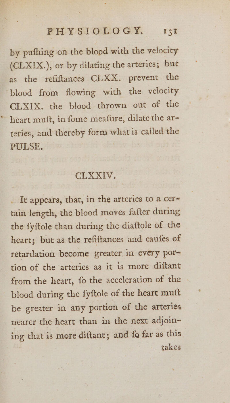 by pufhing on the blood with the velocity (CLXIX.), or by dilating the arteries; but as the refiftances CLXX. prevent the “blood from flowing with the velocity CLXIX. the blood thrown out of the heart muft, in fome meafure, dilate the ar- teries, and thereby form what is called the PULSE, | CLXXIV. . Ic appears, that, in the arteries to a cer~ tain length, the blood moves fatter during the fyftole than during the diaftole of the heart; but as the refiftances and caufes of retardation become greater in every por- tion of the arteries as it is more diftant from the heart, fo the acceleration of the - blood during the fyftole of the heart mutt be greater in any portion of the arteries nearer the heart than in the next adjoin~ ing that is more diftant; and fe far as this _ takes