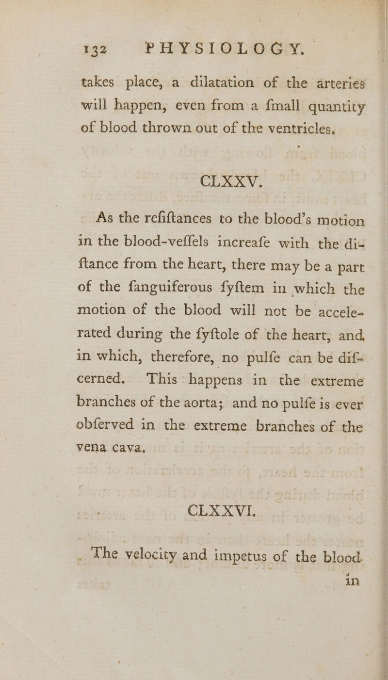 takes place, a dilatation of the arteries will happen, even from a {mall quantity of blood thrown out of the ventricles. CLXXYV. _ As the refiftances to the blood’s motion in the blood-veffels increafe with the di- {tance from the heart, there may be a part of the fanguiferous fyftem in which the motion of the blood will not be accele- rated during the fyftole of the heart; and, in which, therefore, no pulfe can be dif- cerned. This happens in the extreme branches of the aorta;, and no pulfe is ever obferved in the extreme branches of the vena cava, | | CLXXVI, ,. dhe velocity and impetus of the blood. in