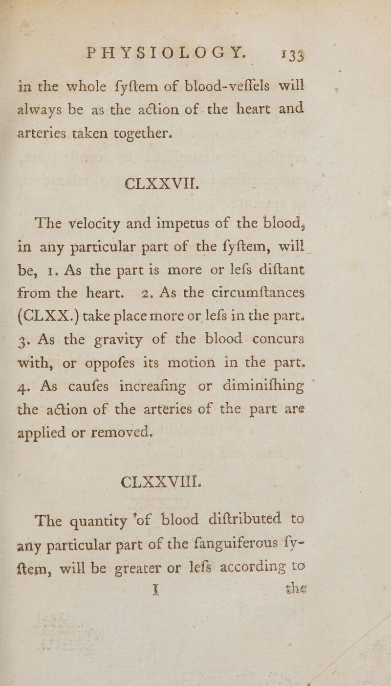 in the whole fy{ftem of blood-veflels will always be as the action of the heart and arteries taken together. CLXXVIL The velocity and impetus of the blood, in any particular part of the fyftem, will _ be, 1. As the part is more or lefs diftant from the heart. 2. As the circumitances (CLXX.) take place more or lefs in the part. ' 3. As the gravity of the blood concurs with, or oppofes its motion in the part. 4. As caufes increafing or diminifhing © the action of the arteries of the part are applied or removed. CSOortt, The quantity ‘of blood diftributed to arly particular part of the fanguiferous fy- ftem, will be greater or lefs according to i eee “he