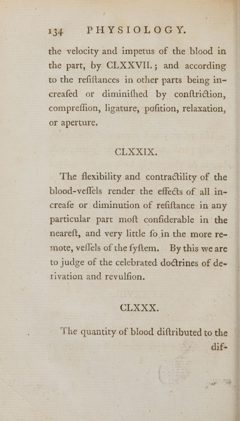/ 134. PHYS LO GG. the velocity and impetus of the blood in the part, by CLXXVII.; and according to the refiftances in other parts being in- creafed or diminifhed by conftridtion, or aperture. CLXXIX. blood-veffels render the effects of all in- Z i pes: particular part moft confiderable in the neareft, and very little fo in the more re- mote, vellels of the fyftem. By this weare to judge of the celebrated doétrines of de- rivation and revulfion. CLXXX. dif-