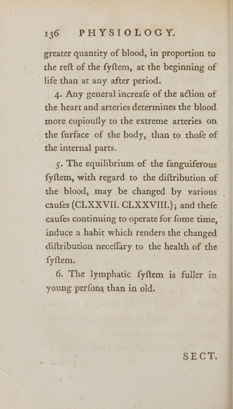 greater quantity of blood, in proportion to - the reft of the fyftem, at the beginning of —-‘dife than at any after period. 4. Any general increafe of the action of the heart and arteries determines the blood more copioufly to the extreme arteries on the furface of the body, than to thofe of the internal parts. 5. The equilibrium of the fanguiferous fyftem, with regard to the diftribution of the blood, may be changed by various , caufes (CLX XVII. CLXXVIII.); and thefe ~ caufes continuing to operate for fome time, induce a habit which renders the changed diftribution neceflary to the health of the fyftem. 3 6. The lymphatic fyftem is fuller in young perfons than in old. SECT.