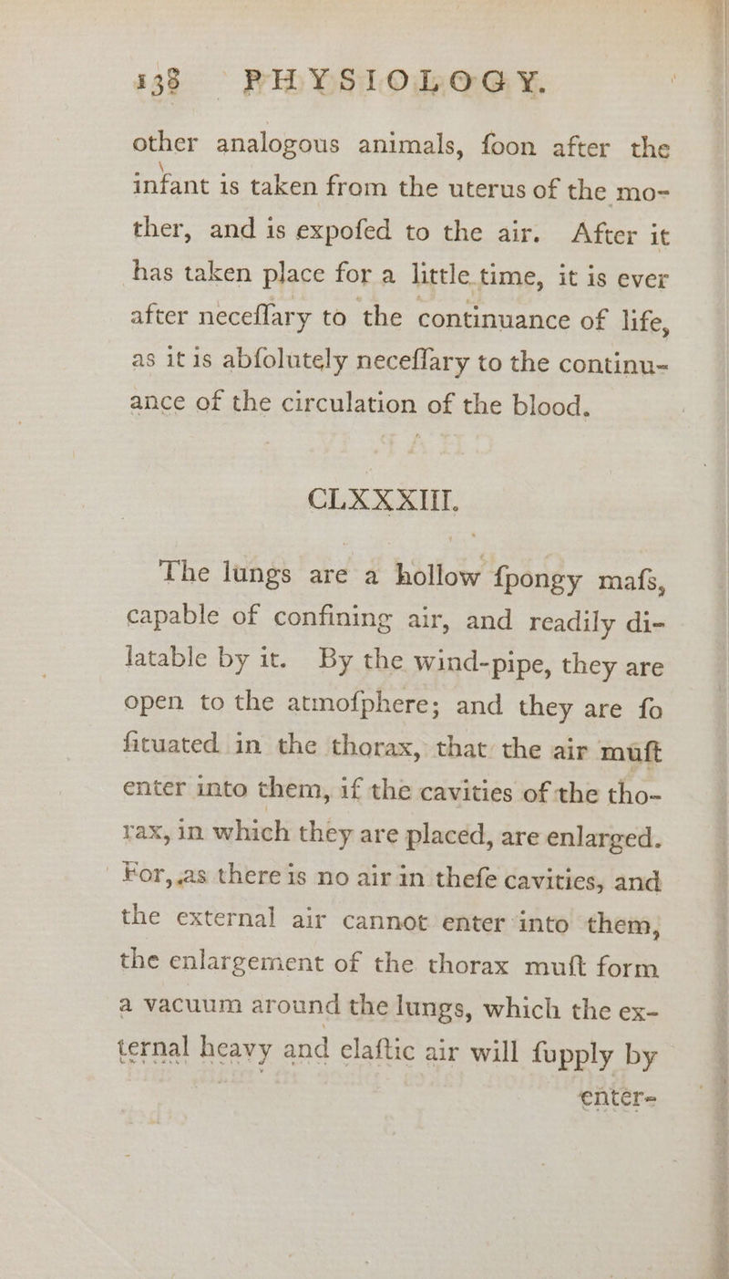 other analogous animals, foon after the infant is taken from the uterus of the mo- ther, and is expofed to the air. After it has taken place for a little time, it is ever after neceflary to the continuance of life, as itis abfolutely neceflary to the continu- ance of the circulation of the blood. CLXXXIU. The lungs are a hollow {fpongy mafs, capable of confining air, and readily di- latable by it. By the wind-pipe, they are open to the atmofphere; and they are fo fitcuated in the thorax, that the air muft enter into them, if the cavities of the tho- tax, in which they are placed, are enlarged. _ For,,as there is no air in thefe cavities, and the external air cannot enter into them, the enlargement of the thorax mutt form a vacuum around the lungs, which the ex- ternal heavy and elaftic air will fupply by cise enter- Rie ep, Sa