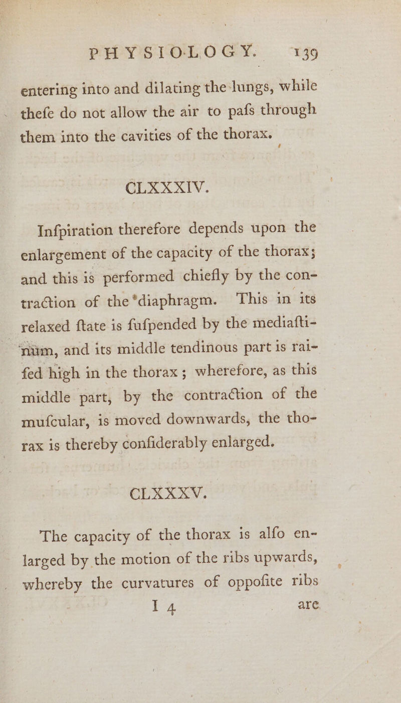 entering into and dilating the lungs, while - thefe do not allow the air to pafs through them into the cavities of the thorax. GLXX XIV. Infpiration therefore depends upon the enlargement of the capacity of the thorax; and this is performed chiefly by the con- traction of the *diaphragm. This in its relaxed ftate is fufpended by the mediafti- | ‘aim, and its middle tendinous part is rai- fed high in the thorax; wherefore, as this middle part, by the contraction of the mufcular, is moved downwards, the tho- tax is thereby confiderably enlarged. CLXXXV. The capacity of the thorax is alfo en- larged by the motion of the ribs upwards, whereby the curvatures of oppofite ribs | I 4 ee