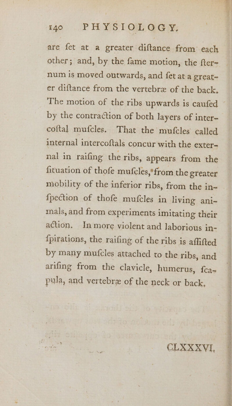 are fet at a greater diftance from’ each other; and, by the fame motion, the fter- num is moved outwards, and fet at a great~ er diftance from the vertebre of the back. by the contraction of both layers of inter- cof{tal mufcles. That the mufcles called internal intercoftals concur with the exter- nal in raifing the ribs, appears from the fituation of thofe mufcles,*from the greater mobility of the inferior ribs, from the in~ fpection of thofe mufcles in living ani- mals, and from experiments imitating their action. In more violent and laborious in- {pirations, the raifing of the ribs is affifted by many mufcles attached to the ribs, and arifing from the clavicle, humerus, f{ca- pula, and vertebrz of the neck or back. ee CLXXXVI, ei tach sina kta