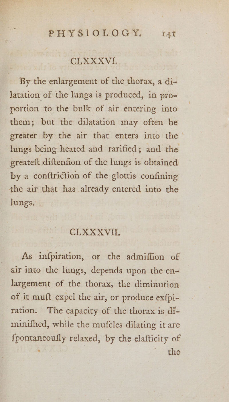 CLAXXVI. By the enlargement of the thorax, a di- Jatation of the lungs is produced, in pro- portion to the bulk of air entering into them; but the dilatation may often be greater by the air that enters into the ° lungs being heated and rarified; and the oreateft diftenfion of the lungs is obtained by a conftriCtion of the glottis confining the air that has already entered into the lungs. . CLAXXVI. As infpiration, or the admiflion of air into the lungs, depends upon the en- largement of the thorax, the diminution of it muft expel the air, or produce ex{fpi- ration. The capacity of the thorax is di- minifhed, while the mufcles dilating it are {pontaneoufly relaxed, by the elafticity of AN Ae | oS ae